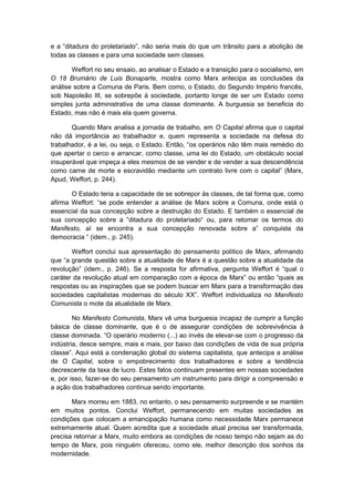 e a “ditadura do proletariado”, não seria mais do que um trânsito para a abolição de
todas as classes e para uma sociedade sem classes.
Weffort no seu ensaio, ao analisar o Estado e a transição para o socialismo, em
O 18 Brumário de Luis Bonaparte, mostra como Marx antecipa as conclusões da
análise sobre a Comuna de Paris. Bem como, o Estado, do Segundo Império francês,
sob Napoleão III, se sobrepõe à sociedade, portanto longe de ser um Estado como
simples junta administrativa de uma classe dominante. A burguesia se beneficia do
Estado, mas não é mais ela quem governa.
Quando Marx analisa a jornada de trabalho, em O Capital afirma que o capital
não dá importância ao trabalhador e, quem representa a sociedade na defesa do
trabalhador, é a lei, ou seja, o Estado. Então, “os operários não têm mais remédio do
que apertar o cerco e arrancar, como classe, uma lei do Estado, um obstáculo social
insuperável que impeça a eles mesmos de se vender e de vender a sua descendência
como carne de morte e escravidão mediante um contrato livre com o capital” (Marx,
Apud, Weffort, p. 244).
O Estado teria a capacidade de se sobrepor às classes, de tal forma que, como
afirma Weffort: “se pode entender a análise de Marx sobre a Comuna, onde está o
essencial da sua concepção sobre a destruição do Estado. E também o essencial de
sua concepção sobre a ”ditadura do proletariado“ ou, para retomar os termos do
Manifesto, aí se encontra a sua concepção renovada sobre a” conquista da
democracia “ (idem., p. 245).
Weffort conclui sua apresentação do pensamento político de Marx, afirmando
que “a grande questão sobre a atualidade de Marx é a questão sobre a atualidade da
revolução” (idem., p. 246). Se a resposta for afirmativa, pergunta Weffort é “qual o
caráter da revolução atual em comparação com a época de Marx” ou então “quais as
respostas ou as inspirações que se podem buscar em Marx para a transformação das
sociedades capitalistas modernas do século XX”. Weffort individualiza no Manifesto
Comunista o mote da atualidade de Marx.
No Manifesto Comunista, Marx vê uma burguesia incapaz de cumprir a função
básica de classe dominante, que é o de assegurar condições de sobrevivência à
classe dominada. “O operário moderno (...) ao invés de elevar-se com o progresso da
indústria, desce sempre, mais e mais, por baixo das condições de vida de sua própria
classe”. Aqui está a condenação global do sistema capitalista, que antecipa a análise
de O Capital, sobre o empobrecimento dos trabalhadores e sobre a tendência
decrescente da taxa de lucro. Estes fatos continuam presentes em nossas sociedades
e, por isso, fazer-se do seu pensamento um instrumento para dirigir a compreensão e
a ação dos trabalhadores continua sendo importante.
Marx morreu em 1883, no entanto, o seu pensamento surpreende e se mantém
em muitos pontos. Conclui Weffort, permanecendo em muitas sociedades as
condições que colocam a emancipação humana como necessidade Marx permanece
extremamente atual. Quem acredita que a sociedade atual precisa ser transformada,
precisa retornar a Marx, muito embora as condições de nosso tempo não sejam as do
tempo de Marx, pois ninguém ofereceu, como ele, melhor descrição dos sonhos da
modernidade.
 