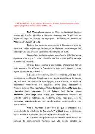 15. WIGGERSHAUS, Rolf: a Escola de Frankfurt. História, desenvolvimento teórico,
significação política. Rio de Janeiro: DIFEL, 2002.
Rolf Wiggershaus nasceu em 1944, em Wuppertal. Após os
estudos de filosofia, sociologia e literatura, defendeu tese “A propósito da
noção de regra na filosofia da linguagem”, abordando os estudos de
Wittgenstein, Austin e Searle.
Dedicou boa parte de seus estudos à filosofia e à teoria da
sociedade, sendo responsável pela edição da coletânea “Sprachanalyse und
Soziologie”, ou seja, (Análise Linguística e Sociologia), em 1975.
Wiggershaus também escreveu sobre Adorno e Horkheimer, na
coletânea editada por O. Höffe, “Klassiker der Philosophie” (1981), ou seja,
(Clássicos de Filosofia).
Através destes autores e seu legado, Wiggershaus faz um
certo balanço sobre a Escola de Frankfurt – ou seja, restou alguma coisa do
legado da Escola de Frankfurt?
A Escola de Frankfurt, como é conhecida uma das mais
importantes tendências filosóficas e de teoria sociológica do século
XX, foi uma extraordinária interligação entre trabalho e ação de
destacados intelectuais de esquerda, entre eles, destacam-se:
Theodor Adorno, Max Horkheimer, Walter Benjamin, Herbert Marcuse, Leo
Löwenthal, Franz Neumann, Friedrich Pollock, Erich Fromm, Jürgen
Habermas, Oskar Negt, entre outros, que representam décadas de
reflexão sobre a patologia do moderno, ainda hoje presentes na
combativa reivindicação por um mundo melhor, emancipado e sem
preconceitos.
Não é novidade a assertiva de que a extensão e a
profundidade da influência da Escola de Frankfurt foram e continuam
sendo vastas e profundas (no sentido de radicalidade, raiz).
Esta extensão e profundidade se fazem sentir em vastos
campos do conhecimento humano que vão desde estudos da
 