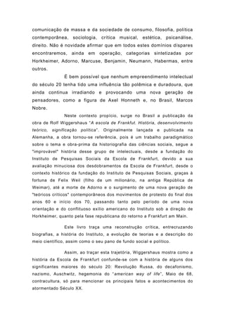 comunicação de massa e da sociedade de consumo, filosofia, política
contemporânea, sociologia, crítica musical, estética, psicanálise,
direito. Não é novidade afirmar que em todos estes domínios díspares
encontraremos, ainda em operação, categorias sintetizadas por
Horkheimer, Adorno, Marcuse, Benjamin, Neumann, Habermas, entre
outros.
É bem possível que nenhum empreendimento intelectual
do século 20 tenha tido uma influência tão polêmica e duradoura, que
ainda continua irradiando e provocando uma nova geração de
pensadores, como a figura de Axel Honneth e, no Brasil, Marcos
Nobre.
Neste contexto propício, surge no Brasil a publicação da
obra de Rolf Wiggershaus “A escola de Frankfut. História, desenvolvimento
teórico, significação política”. Originalmente lançada e publicada na
Alemanha, a obra tornou-se referência, pois é um trabalho paradigmático
sobre o tema e obra-prima da historiografia das ciências sociais, segue a
"improvável" história desse grupo de intelectuais, desde a fundação do
Instituto de Pesquisas Sociais da Escola de Frankfurt, devido a sua
avaliação minuciosa dos desdobramentos da Escola de Frankfurt, desde o
contexto histórico da fundação do Instituto de Pesquisas Sociais, graças à
fortuna de Felix Weil (filho de um milionário, na antiga República de
Weimar), até a morte de Adorno e o surgimento de uma nova geração de
"teóricos críticos" contemporâneos dos movimentos de protesto do final dos
anos 60 e início dos 70, passando tanto pelo período de uma nova
orientação e do conflituoso exílio americano do Instituto sob a direção de
Horkheimer, quanto pela fase republicana do retorno a Frankfurt am Main.
Este livro traça uma reconstrução crítica, entrecruzando
biografias, a história do Instituto, a evolução de teorias e a descrição do
meio científico, assim como o seu pano de fundo social e político.
Assim, ao traçar esta trajetória, Wiggershaus mostra como a
história da Escola de Frankfurt confunde-se com a história de alguns dos
significantes maiores do século 20: Revolução Russa, do decafonismo,
nazismo, Auschwitz, hegemonia do “american way of life”, Maio de 68,
contracultura, só para mencionar os principais fatos e acontecimentos do
atormentado Século XX.
 