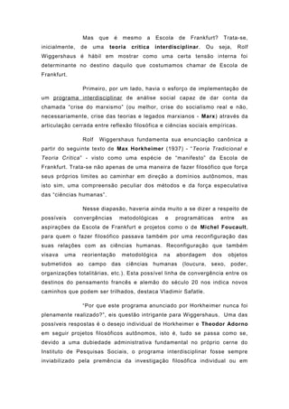 Mas que é mesmo a Escola de Frankfurt? Trata-se,
inicialmente, de uma teoria crítica interdisciplinar. Ou seja, Rolf
Wiggershaus é hábil em mostrar como uma certa tensão interna foi
determinante no destino daquilo que costumamos chamar de Escola de
Frankfurt.
Primeiro, por um lado, havia o esforço de implementação de
um programa interdisciplinar de análise social capaz de dar conta da
chamada “crise do marxismo” (ou melhor, crise do socialismo real e não,
necessariamente, crise das teorias e legados marxianos - Marx) através da
articulação cerrada entre reflexão filosófica e ciências sociais empíricas.
Rolf Wiggershaus fundamenta sua enunciação canônica a
partir do seguinte texto de Max Horkheimer (1937) - “Teoria Tradicional e
Teoria Crítica” - visto como uma espécie de “manifesto” da Escola de
Frankfurt. Trata-se não apenas de uma maneira de fazer filosófico que força
seus próprios limites ao caminhar em direção a domínios autônomos, mas
isto sim, uma compreensão peculiar dos métodos e da força especulativa
das “ciências humanas”.
Nesse diapasão, haveria ainda muito a se dizer a respeito de
possíveis convergências metodológicas e programáticas entre as
aspirações da Escola de Frankfurt e projetos como o de Michel Foucault,
para quem o fazer filosófico passava também por uma reconfiguração das
suas relações com as ciências humanas. Reconfiguração que também
visava uma reorientação metodológica na abordagem dos objetos
submetidos ao campo das ciências humanas (loucura, sexo, poder,
organizações totalitárias, etc.). Esta possível linha de convergência entre os
destinos do pensamento francês e alemão do século 20 nos indica novos
caminhos que podem ser trilhados, destaca Vladimir Safatle.
“Por que este programa anunciado por Horkheimer nunca foi
plenamente realizado?”, eis questão intrigante para Wiggershaus. Uma das
possíveis respostas é o desejo individual de Horkheimer e Theodor Adorno
em seguir projetos filosóficos autônomos, isto é, tudo se passa como se,
devido a uma dubiedade administrativa fundamental no próprio cerne do
Instituto de Pesquisas Sociais, o programa interdisciplinar fosse sempre
inviabilizado pela premência da investigação filosófica individual ou em
 