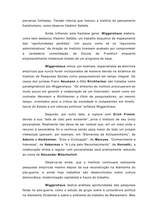 parcerias limitadas. Tensão interna que marcou a história do pensamento
frankfurtiano, como observa Vladimir Safatle.
Ainda trilhando esta hipótese geral, Wiggershaus elabora,
como bem destacou Vladimir Safatle, um trabalho exaustivo de mapeamento
das “oportunidades perdidas”. Um pouco como se os “equívocos
administrativos” da direção do Instituto tivessem acabado por comprometer
a verdadeira consolidação da Escola de Frankfurt enquanto
empreendimento intelectual dotado de um programa de base.
Wiggershaus indica, por exemplo, especialistas de domínios
empíricos que nunca foram incorporados de maneira devida na dinâmica do
Instituto de Pesquisas Sociais como pesquisadores em tempo integral. Os
casos dos juristas Franz Neumann e Otto Kirchheimer são tratados como
paradigmáticos por Wiggershaus: “Os diretores do instituto preocuparam-se
muito pouco em garantir a colaboração de um historiador, assim como em
contratar Neumann e Kirchheimer a título de pesquisadores, ao mesmo
tempo, orientados para a crítica da sociedade e competentes em direito,
teoria do Estado e em ciências políticas” enfatiza Wiggershaus.
Segundo, por outro lado, a ruptura com Erich Fromm,
devido a sua “falta de ódio pelo existente”, priva o Instituto de seu único
psicanalista. Realmente não deixa de ser notável que, em um meio onde o
recurso à psicanálise foi e continua sendo peça maior de todo um projeto
intelectual (pensem, por exemplo, em “Elementos de Antissemitismo”, de
Adorno e Horkheimer, “Eros e Civilização”, de Marcuse, “Conhecimento e
Interesse”, de Habermas e “A Luta pelo Reconhecimento”, de Honneth), a
colaboração direta e regular com psicanalistas será praticamente reduzida
ao nome de Alexander Mitscherlich.
Observa-se ainda, que o Instituto continuará realizando
pesquisas empíricas mesmo depois da sua reconstrução na Alemanha do
pós-guerra; e ainda hoje trabalhos são desenvolvidos sobre cultura
democrática, modernização capitalista e futuro do trabalho.
Wiggershaus dedica análises aprofundadas das pesquisas
feitas no pós-guerra, como o estudo de grupo sobre a consciência política
na Alemanha Ocidental e sobre o ambiente de trabalho da Manesmann. Mas
 