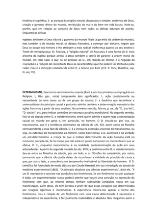 histórica é supérflua; 3- as crenças da religião natural são poucas e simples: existência de Deus,
criação e governo divino do mundo, retribuição do mal e do bem em vida futura. Note-se,
porém, que em relação ao conceito de Deus nem todos os deístas estavam de acordo.
Enquanto os deístas
ingleses atribuem a Deus não só o governo do mundo físico (a garantia da ordem do mundo),
mas também o do mundo moral, os deístas franceses, a começar por Voltaire, negam que
Deus se ocupe dos homens e lhe atribuem a mais radical indiferença quanto ao seu destino (
Traité de métaphysique, 9). Todavia, a "religião natural" de Rousseau é uma forma de D. mais
próxima da inglesa porque atribui a Deus também a tarefa de garantir a ordem moral do
mundo. Em todo caso, o que há de peculiar ao D., em relação ao teísmo, é a negação da
revelação e a redução do conceito de Deus às características que lhe podem ser atribuídas pela
razão. Essa é a distinção estabelecida entre D. e teísmo por Kant (Crít. R. Pura, Dialética, cap.
III, seç. VII)
DETERMINISMO. Esse termo relativamente recente (Kant é um dos primeiros a empregá-lo em
Religion, I, Obs. ger., nota) compreende dois significados: 1. ação condicionante ou
necessitante de uma causa ou de um grupo de causas; 2. a doutrina que reconhece a
universalidade do princípio causal e portanto admite também a determinação necessária das
ações humanas a partir de seus motivos. No primeiro sentido, fala-se, p. ex., de "D. das leis",
"D. sociais", etc, para indicar conexões de natureza causal ou condicional. No segundo sentido,
fala-se da disputa entre D. e indeterminismo, entre quem admite e quem nega a necessitação
causal no mundo em geral e, em particular, no homem. O D. vincula-se, por isso, ao
mecanicismo, que é a tendência dominante da ciência do séc. XIX, assim como da filosofia
correspondente a essa fase da ciência. D. é a crença na extensão universal do mecanicismo, ou
seja, na extensão do mecanicismo ao homem. Como Kant notou, o D. autêntico é na verdade
um pré-determinismo, a crença de que o motivo determinante da ação humana está no
momento precedente, de tal modo que não está em poder do homem no momento em que se
efetua. O D., enquanto mecanicismo, é na realidade predeterminação da ação em seus
antecedentes. A partir da segunda metade do séc. XVIII, a polêmica entre D. e indeterminismo
deu-se entre os filósofos da ciência, por um lado, e os filósofos da consciência, por outro,
parecendo que a ciência não podia deixar de reconhecer a validade do princípio de causa e
que, por outro lado, a consciência era testemunho irrefutável da liberdade do homem. O D.
científico foi formulado de modo clássico por Claude Bernard, em sua Introdução ao estudo da
medicina experimental (1865). "O princípio absoluto das ciências experimentais", dizia ele, "é
um D. necessário e consiste nas condições dos fenômenos. Se um fenômeno natural qualquer
é dado, um experimentador nunca poderá admitir que houve uma variação na expressão do
fenômeno sem que, ao mesmo tempo, tenham sobrevindo condições novas em sua
manifestação. Além disso, ele tem certeza a priori de que essas variações são determinadas
por relações rigorosas e matemáticas. A experiência mostra-nos apenas a forma dos
fenômenos, mas a relação de um fenômeno com uma causa determinada é necessária e
independente da experiência, é forçosamente matemática e absoluta. Nós chegamos assim a
 