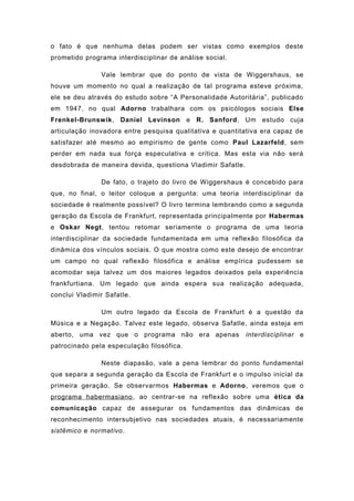 o fato é que nenhuma delas podem ser vistas como exemplos deste
prometido programa interdisciplinar de análise social.
Vale lembrar que do ponto de vista de Wiggershaus, se
houve um momento no qual a realização de tal programa esteve próxima,
ele se deu através do estudo sobre “A Personalidade Autoritária”, publicado
em 1947, no qual Adorno trabalhara com os psicólogos sociais Else
Frenkel-Brunswik, Daniel Levinson e R. Sanford. Um estudo cuja
articulação inovadora entre pesquisa qualitativa e quantitativa era capaz de
satisfazer até mesmo ao empirismo de gente como Paul Lazarfeld, sem
perder em nada sua força especulativa e crítica. Mas esta via não será
desdobrada de maneira devida, questiona Vladimir Safatle.
De fato, o trajeto do livro de Wiggershaus é concebido para
que, no final, o leitor coloque a pergunta: uma teoria interdisciplinar da
sociedade é realmente possível? O livro termina lembrando como a segunda
geração da Escola de Frankfurt, representada principalmente por Habermas
e Oskar Negt, tentou retomar seriamente o programa de uma teoria
interdisciplinar da sociedade fundamentada em uma reflexão filosófica da
dinâmica dos vínculos sociais. O que mostra como este desejo de encontrar
um campo no qual reflexão filosófica e análise empírica pudessem se
acomodar seja talvez um dos maiores legados deixados pela experiência
frankfurtiana. Um legado que ainda espera sua realização adequada,
conclui Vladimir Safatle.
Um outro legado da Escola de Frankfurt é a questão da
Música e a Negação. Talvez este legado, observa Safatle, ainda esteja em
aberto, uma vez que o programa não era apenas interdisciplinar e
patrocinado pela especulação filosófica.
Neste diapasão, vale a pena lembrar do ponto fundamental
que separa a segunda geração da Escola de Frankfurt e o impulso inicial da
primeira geração. Se observarmos Habermas e Adorno, veremos que o
programa habermasiano, ao centrar-se na reflexão sobre uma ética da
comunicação capaz de assegurar os fundamentos das dinâmicas de
reconhecimento intersubjetivo nas sociedades atuais, é necessariamente
sistêmico e normativo.
 