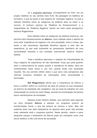 Já o programa adorniano, principalmente ao final, era um
projeto dialético no seu sentido mais forte. Na passagem do dialético ao
normativo, o que se perde é uma espécie de “ontologia negativa” na qual a
reflexão filosófica sobre as categorias da dialética deve se impor e se
renovar. O primeiro capítulo da “Dialética do Esclarecimento” e a
integralidade da “Dialética Negativa” devem ser lidos nesta perspectiva,
destaca Wiggershaus.
Esta reflexão sobre as categorias da dialética mostra-se, nos
escritos mais impressionantes de Adorno, como reflexão sobre o destino de
uma certa “experiência do negativo” em uma sociedade, como a nossa, que
tende a não reconhecer dignidade filosófica alguma a este tipo de
experiência, já que está submetida ao pensamento identitário de uma
racionalidade reduzida a sua condição instrumental, observa Vladimir
Safatle.
Toda a temática adorniana a respeito da irredutibilidade da
força negativa da experiência de não identidade, força que pode garantir
tanto a sobrevivência do sujeito quanto a resistência do objeto, deve ser
compreendida nesta chave e, por isto, guarda ainda uma atualidade
inaudita. Ela nos permite refletir sobre o que seria uma perspectiva das
ciências humanas refratária às imbricações entre racionalidade e
dominação.
Rof Wiggershaus afirma que a impaciência de Adorno o
levou a preferir definir os contornos da ideia do acesso ao que escapasse
ao domínio da totalidade não verdadeira, isto ao invés de trabalhar em uma
interpretação do mundo de maior fôlego, através da consolidação da famosa
teoria interdisciplinar da sociedade.
Destaca ainda Vladimir Safatle, que caminhar pela segunda
via teria obrigado Adorno a esboçar um programa positivo de
transformação social, o que ele sempre se recusou a fazer. Mas nós
podemos dizer que esta impaciência só aparece para quem não percebe
onde realmente está o programa positivo. Neste sentido, valeria a pena
perguntar porque o testamento de Adorno pode ser concebido como uma
teoria estética, e não uma teoria da sociedade.
 