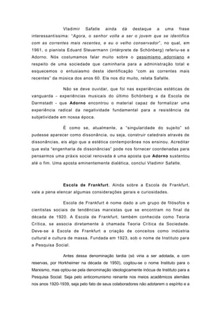 Vladimir Safatle ainda dá destaque a uma frase
interessantíssima: “Agora, o senhor volta a ser o jovem que se identifica
com as correntes mais recentes, e eu o velho conservador”, no qual, em
1961, o pianista Eduard Steuermann (intérprete de Schönberg) referiu-se a
Adorno. Nós costumamos falar muito sobre o pessimismo adorniano a
respeito de uma sociedade que caminharia para a administração total e
esquecemos o entusiasmo desta identificação “com as correntes mais
recentes” da música dos anos 60. Ela nos diz muito, relata Safatle.
Não se deve ouvidar, que foi nas experiências estéticas de
vanguarda - experiências musicais do último Schönberg e da Escola de
Darmstadt - que Adorno encontrou o material capaz de formalizar uma
experiência radical da negatividade fundamental para a resistência da
subjetividade em nossa época.
É como se, atualmente, a “singularidade do sujeito” só
pudesse aparecer como dissonância, ou seja, construir catedrais através de
dissonâncias, eis algo que a estética contemporânea nos ensinou. Acreditar
que esta “engenharia de dissonâncias” pode nos fornecer coordenadas para
pensarmos uma práxis social renovada é uma aposta que Adorno sustentou
até o fim. Uma aposta eminentemente dialética, conclui Vladimir Safatle.
Escola de Frankfurt. Ainda sobre a Escola de Frankfurt,
vale a pena elencar algumas considerações gerais e curiosidades.
Escola de Frankfurt é nome dado a um grupo de filósofos e
cientistas sociais de tendências marxistas que se encontram no final da
década de 1920. A Escola de Frankfurt, também conhecida como Teoria
Crítica, se associa diretamente à chamada Teoria Crítica da Sociedade.
Deve-se à Escola de Frankfurt a criação de conceitos como indústria
cultural e cultura de massa. Fundada em 1923, sob o nome de Instituto para
a Pesquisa Social.
Antes dessa denominação tardia (só viria a ser adotada, e com
reservas, por Horkheimer na década de 1950), cogitou-se o nome Instituto para o
Marxismo, mas optou-se pela denominação ideologicamente inócua de Instituto para a
Pesquisa Social. Seja pelo anticomunismo reinante nos meios acadêmicos alemães
nos anos 1920-1939, seja pelo fato de seus colaboradores não adotarem o espírito e a
 