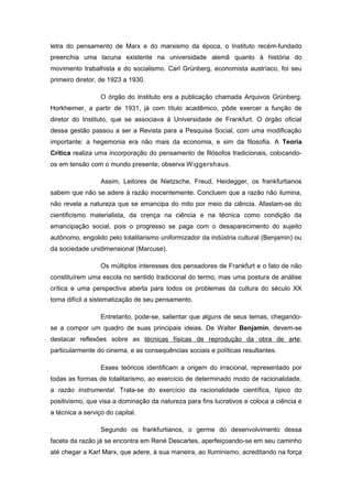 letra do pensamento de Marx e do marxismo da época, o Instituto recém-fundado
preenchia uma lacuna existente na universidade alemã quanto à história do
movimento trabalhista e do socialismo. Carl Grünberg, economista austríaco, foi seu
primeiro diretor, de 1923 a 1930.
O órgão do Instituto era a publicação chamada Arquivos Grünberg.
Horkheimer, a partir de 1931, já com título acadêmico, pôde exercer a função de
diretor do Instituto, que se associava à Universidade de Frankfurt. O órgão oficial
dessa gestão passou a ser a Revista para a Pesquisa Social, com uma modificação
importante: a hegemonia era não mais da economia, e sim da filosofia. A Teoria
Crítica realiza uma incorporação do pensamento de filósofos tradicionais, colocando-
os em tensão com o mundo presente, observa Wiggershaus.
Assim, Leitores de Nietzsche, Freud, Heidegger, os frankfurtianos
sabem que não se adere à razão inocentemente. Concluem que a razão não ilumina,
não revela a natureza que se emancipa do mito por meio da ciência. Afastam-se do
cientificismo materialista, da crença na ciência e na técnica como condição da
emancipação social, pois o progresso se paga com o desaparecimento do sujeito
autônomo, engolido pelo totalitarismo uniformizador da indústria cultural (Benjamin) ou
da sociedade unidimensional (Marcuse).
Os múltiplos interesses dos pensadores de Frankfurt e o fato de não
constituírem uma escola no sentido tradicional do termo, mas uma postura de análise
crítica e uma perspectiva aberta para todos os problemas da cultura do século XX
torna difícil a sistematização de seu pensamento.
Entretanto, pode-se, salientar que alguns de seus temas, chegando-
se a compor um quadro de suas principais ideias. De Walter Benjamin, devem-se
destacar reflexões sobre as técnicas físicas de reprodução da obra de arte,
particularmente do cinema, e as consequências sociais e políticas resultantes.
Esses teóricos identificam a origem do irracional, representado por
todas as formas de totalitarismo, ao exercício de determinado modo de racionalidade,
a razão instrumental. Trata-se do exercício da racionalidade científica, típico do
positivismo, que visa a dominação da natureza para fins lucrativos e coloca a ciência e
a técnica a serviço do capital.
Segundo os frankfurtianos, o germe do desenvolvimento dessa
faceta da razão já se encontra em René Descartes, aperfeiçoando-se em seu caminho
até chegar a Karl Marx, que adere, à sua maneira, ao Iluminismo, acreditando na força
 
