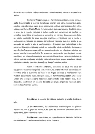 da razão para combater o obscurantismo no conhecimento da natureza, na moral e na
política.
Conforme Wiggershaus, os frankfurtianos criticam, dessa forma, a
razão de dominação, o controle da natureza exterior, esta última representada pelas
paixões, pois sabem que aquilo a que se renuncia continua a ser desejado. Em outras
palavras, conforme Olgária Matos: “a racionalidade que separa sujeito de objeto, corpo
e alma, eu e mundo, natureza e cultura acaba por transformar as paixões, as
emoções, os sentidos, a imaginação e a memória em inimigos do pensamento. Cabe
ao sujeito, destituído de seus aspectos empíricos e individuais, ser o mestre e
conhecedor da natureza; ele passa a dar ordens à natureza, que deve aceitar a sua
anexação ao sujeito e falar a sua linguagem – linguagem das matemáticas e dos
números. Só assim a natureza poderá ser conhecida, isto é, controlada, dominada, o
que não significa ser compreendida em suas dissonâncias em relação ao sujeito e nos
acasos que ela torna manifestos. Os acasos da natureza são incontornáveis porque
constituem um obstáculo resistente ao exercício triunfante da razão controladora. A
ciência controla a natureza 'abolindo' matematicamente os acasos através do cálculo
estatístico, mas não controla a 'incoerência da vida'”, destaca Matos.
Assim, o indivíduo autônomo, consciente de seus fins, deve ser
recuperado. Sua emancipação só será possível, no âmbito individual, ao ser resolvido
o conflito entre a autonomia da razão e as forças obscuras e inconscientes que
invadem essa mesma razão. Não por acaso, os frankfurtianos propõem uma Teoria
Crítica, em oposição à teoria tradicional, representada pelos filósofos que, desde
Descartes, construíram um conceito de razão que aloja a origem do irracional, como
bem destaca Aranha e Martins.
Em Adorno, o conceito de indústria cultural e a função da obra de
arte.
Já em Horkheimer, os fundamentos epistemológicos da posição
filosófica de todo o grupo de Frankfurt, tal como se encontram formulados em sua
teoria crítica, como veremos a seguir.
Em Marcuse, a esperança em novas formas de libertação da Razão
e emancipação do ser humano através da arte e do prazer.
 