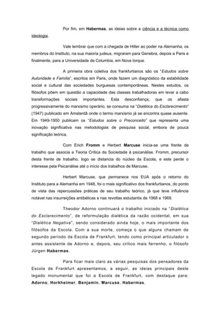 Por fim, em Habermas, as ideias sobre a ciência e a técnica como
ideologia.
Vale lembrar que com a chegada de Hitler ao poder na Alemanha, os
membros do Instituto, na sua maioria judeus, migraram para Genebra, depois a Paris e
finalmente, para a Universidade de Columbia, em Nova Iorque.
A primeira obra coletiva dos frankfurtianos são os “Estudos sobre
Autoridade e Família”, escritos em Paris, onde fazem um diagnóstico da estabilidade
social e cultural das sociedades burguesas contemporâneas. Nestes estudos, os
filósofos põem em questão a capacidade das classes trabalhadoras em levar a cabo
transformações sociais importantes. Esta desconfiança, que os afasta
progressivamente do marxismo operário, se consuma na “Dialética do Esclarecimento”
(1947) publicado em Amsterdã onde o termo marxismo já se encontra quase ausente.
Em 1949-1950 publicam os “Estudos sobre o Preconceito” que representa uma
inovação significativa nas metodologias de pesquisa social, embora de pouca
significação teórica.
Com Erich Fromm e Herbert Marcuse inicia-se uma frente de
trabalho que associa a Teoria Crítica da Sociedade à psicanálise. Fromm, precursor
desta frente de trabalho, logo se distancia do núcleo da Escola, e este perde o
interesse pela Psicanálise até o início dos trabalhos de Marcuse.
Herbert Marcuse, que permanece nos EUA após o retorno do
Instituto para a Alemanha em 1948, foi o mais significativo dos frankfurtianos, do ponto
de vista das repercussões práticas de seu trabalho teórico, já que teve influência
notável nas insurreições antibélicas e nas revoltas estudantis de 1968 e 1969.
Theodor Adorno continuará o trabalho iniciado na “Dialética
do Esclarecimento”, de reformulação dialética da razão ocidental, em sua
“Dialética Negativa”, sendo considerado ainda hoje, o mais importante dos
filósofos da Escola. Com a sua morte, começa o que alguns chamam de
segundo período da Escola de Frankfurt, tendo como principal articulador o
antes assistente de Adorno e, depois, seu crítico mais ferrenho, o filósofo
Jürgen Habermas.
Para ficar mais claro as várias pesquisas dos pensadores da
Escola de Frankfurt apresentamos, a seguir, as ideias principais deste
legado monumental que foi a Escola de Frankfurt, com destaque para:
Adorno, Horkheimer, Benjamin, Marcuse, Habermas.
 