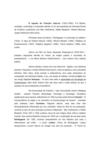 O legado de Theodor Adorno (1903-1969). Foi filósofo,
sociólogo, musicólogo e compositor alemão. É um dos expoentes da chamada Escola
de Frankfurt, juntamente com Max Horkheimer, Walter Benjamin, Herbert Marcuse,
Jürgen Habermas entre outros.
Principais obras de Adorno: “Kierkegaard: A construção do estético”
(1933); “A ideia de História Natural” (1932); “Minima Moralia” (1945); “Dialética do
Esclarecimento” (1947); “Dialética Negativa” (1966); “Teoria Estética” (1968), entre
outras.
Adorno era filho de Oscar Alexander Wiesengrund (1870-1941) -
próspero negociante alemão de vinhos, de origem judaica e convertido ao
protestantismo - e de Maria Barbara Calvelli-Adorno - uma cantora lírica católica
italiana.
Adorno estudou música com sua meia-irmã - Agathe, uma talentosa
pianista. Frequentou o Kaiser-Wilhelm-Gymnasium, onde se destacou como estudante
brilhante. Além disso, ainda durante a adolescência, teve aulas particulares de
composição com Bernhard Sekles, e leu, nas tardes de sábado, Immanuel Kant com
seu amigo Siegfried Kracauer - 14 anos mais velho e especialista em Sociologia do
Conhecimento. Mais tarde, Adorno diria que deve mais a estas leituras do que a
qualquer de seus professores universitários.
Na Universidade de Frankfurt – hoje Universidade Johann Wolfgang
Goethe - estudou Filosofia, Musicologia, Psicologia e Sociologia. Completou
rapidamente seus estudos, defendendo em 1924 sua tese sobre Edmund Husserl - ”A
transcendência do objeto e do noemático na fenomenologia de Husserl” - orientado
pelo professor Hans Cornelius. Segundo Adorno, essa tese teria sido
demasiadamente influenciada por seu orientador. Antes do final de sua graduação,
conhece já dois de seus principais parceiros intelectuais - Max Horkheimer e Walter
Benjamin. Entre 1921 e 1932, publicou cerca de cem artigos sobre crítica e estética
musical. Sua carreira filosófica começa em 1933 com a publicação de sua tese sobre
Kierkegaard. Em 1925, conhece pessoalmente um dos filósofos que mais o
influenciaram até então - o jovem Lukács. Crítico de Kierkegaard, Lukács
decepcionará o jovem Adorno ao renegar sua obra de juventude - “A Teoria do
 