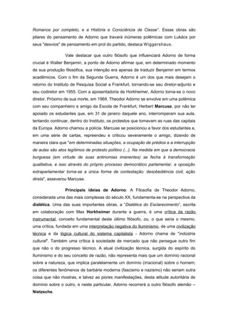 Romance por completo, e a História e Consciência de Classe”. Essas obras são
pilares do pensamento de Adorno que travará inúmeras polêmicas com Lukács por
seus "desvios" de pensamento em prol do partido, destaca Wiggershaus.
Vale destacar que outro filósofo que influenciará Adorno de forma
crucial é Walter Benjamin, a ponto de Adorno afirmar que, em determinado momento
de sua produção filosófica, sua intenção era apenas de traduzir Benjamin em termos
acadêmicos. Com o fim da Segunda Guerra, Adorno é um dos que mais desejam o
retorno do Instituto de Pesquisa Social a Frankfurt, tornando-se seu diretor-adjunto e
seu codiretor em 1955. Com a aposentadoria de Horkheimer, Adorno torna-se o novo
diretor. Próximo de sua morte, em 1969, Theodor Adorno se envolve em uma polêmica
com seu companheiro e amigo da Escola de Frankfurt, Herbert Marcuse, por não ter
apoiado os estudantes que, em 31 de janeiro daquele ano, interromperam sua aula,
tentando continuar, dentro do Instituto, os protestos que tomavam as ruas das capitais
da Europa. Adorno chamou a polícia. Marcuse se posicionou a favor dos estudantes e,
em uma série de cartas, repreendeu e criticou severamente o amigo, dizendo de
maneira clara que "em determinadas situações, a ocupação de prédios e a interrupção
de aulas são atos legítimos de protesto político (...). Na medida em que a democracia
burguesa (em virtude de suas antinomias imanentes) se fecha à transformação
qualitativa, e isso através do próprio processo democrático parlamentar, a oposição
extraparlamentar torna-se a única forma de contestação: desobediência civil, ação
direta", asseverou Marcuse.
Principais ideias de Adorno. A Filosofia de Theodor Adorno,
considerada uma das mais complexas do século XX, fundamenta-se na perspectiva da
dialética. Uma das suas importantes obras, a “Dialética do Esclarecimento”, escrita
em colaboração com Max Horkheimer durante a guerra, é uma crítica da razão
instrumental, conceito fundamental deste último filósofo, ou, o que seria o mesmo,
uma crítica, fundada em uma interpretação negativa do Iluminismo, de uma civilização
técnica e da lógica cultural do sistema capitalista - Adorno chama de "indústria
cultural". Também uma crítica à sociedade de mercado que não persegue outro fim
que não o do progresso técnico. A atual civilização técnica, surgida do espírito do
Iluminismo e do seu conceito de razão, não representa mais que um domínio racional
sobre a natureza, que implica paralelamente um domínio (irracional) sobre o homem;
os diferentes fenômenos de barbárie moderna (fascismo e nazismo) não seriam outra
coisa que não mostras, e talvez as piores manifestações, desta atitude autoritária de
domínio sobre o outro, e neste particular, Adorno recorrerá a outro filósofo alemão –
Nietzsche.
 