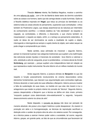 Theodor Adorno intenta, Na Dialética Negativa, mostrar o caminho
de uma reforma da razão , com o fim de libertá-la deste lastro de domínio autoritário
sobre as coisas e os homens, lastro que ela carrega desde a razão iluminista. Opõe-se
à filosofia dialética inspirada em Hegel, que reduz ao princípio da identidade ou ao
sistema todas as coisas através do pensamento, superando suas contradições - crítica
também do Positivismo Lógico, que deseja assenhorar-se da natureza por intermédio
do conhecimento científico - o método dialético da "não identidade", de respeitar a
negação, as contradições, o diferente, o dissonante, o que chama também de
inexpressável: o respeito ao objeto, enfim, e o rechaço ao pensamento sistemático. A
razão só deixa de ser dominadora se aceita a dualidade de sujeito e objeto,
interrogando e interrogando-se sempre o sujeito diante do objeto, sem saber sequer se
pode chegar a compreendê-lo por inteiro.
Neste sentido, essa admissão do irracional – segundo Adorno,
pensar no irracional é pensar nas categorias tradicionais que supõem uma reafirmação
das estruturas sociais injustas e irracionais da sociedade - leva Adorno a valorizar a
arte, sobretudo a arte de vanguarda, já por si problemática - a música atonal de Arnold
Schönberg, por exemplo -, porque supõem uma independência total em relação ao
que representa a razão instrumental. Na arte Adorno vê um reflexo mediado do mundo
real.
Ainda segundo Adorno, a postura otimista de Benjamin no que diz
respeito à função possivelmente revolucionária do cinema desconsidera certos
elementos fundamentais, que desviam sua argumentação para conclusões ingênuas.
Embora devendo a maior parte de suas reflexões a Benjamin, Adorno procura mostrar
a falta de sustentação de suas teses, na medida em que elas não trazem à luz o
antagonismo que reside no próprio interior do conceito de “técnica”. Segundo Adorno,
passou despercebido a Benjamin que a técnica se define em dois níveis: primeiro
“enquanto qualquer coisa determinada intra-esteticamente” e, segundo, “enquanto
desenvolvimento exterior às obras de arte”.
Neste diapasão, o conceito de técnica não deve ser pensado de
maneira absoluta: ele possui uma origem histórica e pode desaparecer. Ao visarem à
produção em série e à homogeneização, as técnicas de reprodução sacrificam a
distinção entre o caráter da própria obra de arte e do sistema social. Por conseguinte,
se a técnica passa a exercer imenso poder sobre a sociedade, tal ocorre, segundo
Adorno, graças, em grande parte, ao fato de que as circunstâncias que favorecem tal
 