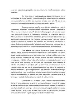 poder são arquitetadas pelo poder dos economicamente mais fortes sobre a própria
sociedade.
Em decorrência, a racionalidade da técnica identifica-se com a
racionalidade do próprio domínio. Essas considerações evidenciariam que, não só o
cinema, como também o rádio, não devem ser tomados como arte. “O fato de não
serem mais que negócios basta-lhes como ideologia” destaca Adorno.
Enquanto negócios, seus fins comerciais são realizados por meio de
sistemática e programada exploração de bens considerados culturais. Tal exploração
Adorno chama de “indústria cultural”. Este termo foi empregado pela primeira vez em
1947, quando da publicação da “Dialética do Iluminismo”, de Horkheimer e Adorno.
Adorno, numa série de conferências radiofônicas, pronunciadas em 1962, explicou que
a expressão “indústria cultural” visa a substituir “cultura de massa”, pois esta induz ao
engodo que satisfaz os interesses dos detentores dos veículos de comunicação de
massa. Os defensores da expressão “cultura de massa” querem dar a entender que se
trata de algo como uma cultura surgindo espontaneamente das próprias massas.
Para Adorno, que diverge frontalmente dessa interpretação, a
indústria cultural, ao aspirar à integração vertical de seus consumidores, não apenas
adapta seus produtos ao consumo das massas, mas, em larga medida, determina o
próprio consumo. Interessada nos homens apenas enquanto consumidores ou
empregados, a indústria cultural reduz a humanidade, em seu conjunto, assim como
cada um de seus elementos, às condições que representam seus interesses. A
indústria cultural traz em seu bojo todos os elementos característicos do mundo
industrial moderno e nele exerce um papel específico, qual seja, o de portadora da
ideologia dominante, a qual outorga sentido a todo o sistema. Malfadada à ideologia
capital capitalista, e sua cumplicidade, a indústria cultural contribui eficazmente para
falsificar as relações entre os homens, bem como dos homens com a natureza, de tal
forma que o resultado final constitui uma espécie de anti iluminismo.
Considerando-se - diz Adorno - que o iluminismo tem como finalidade
libertar os homens do medo, tornando-os senhores e liberando o mundo da magia e
do mito, e admitindo-se que essa finalidade pode ser atingida por meio da ciência e da
tecnologia, tudo levaria a crer que o iluminismo instauraria o poder do homem sobre a
ciência e sobre a técnica. Mas ao invés disso, liberto do medo mágico, o homem
tornou-se vítima de novo engodo: o progresso da dominação técnica.
 
