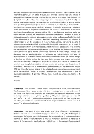 ver que o princípio do criterium das ciências experimentais no fundo é idêntico ao das ciências
matemáticas porque, de um lado e de outro, esse princípio é expresso por uma relação de
causalidade necessária e absoluta" (Introduction à l'étude de la médecine expérimentale, I, 2,
7). Explicitamente, Bernard estendia esse princípio também aos seres vivos (Ibid., II, 1, 5), e as
próprias palavras com que se exprimia mostram, de um lado, o caráter de axioma racional
(mais que de exigência empírica) que ele via no princípio do "D. absoluto", e, de outro lado, o
rigor com que esse princípio era aplicado ao campo da pesquisa experimental. Entretanto,
foram precisamente os progressos experimentais da ciência — em particular os da ciência
experimental mais adiantada e amadurecida, a física — que levaram a abandonar aquilo que
Claude Bernard chamava de "princípio do criterium experimental". Primeiro a teoria da
relatividade e depois a mecânica quântica puseram em crise a noção de causalidade necessária
e, por conseguinte, a de "D. absoluto". Em 1930, Heisenberg, descobridor do princípio de
indeterminação e um dos fundadores da moderna física quântica, escrevia: "O conceito de
universo que deriva da experiência quotidiana foi abandonado pela primeira vez na teoria da
relatividade de Einstein”. O abandono da causalidade necessária e da doutrina do D. absoluto,
que transformara a causalidade necessária em princípio universal do conhecimento científico,
parece sancionado pelas maiores autoridades científicas do nosso tempo. Todavia, esse
abandono não é, automaticamente, a aceitação do indeterminismo, ou seja, do
reconhecimento do acaso e do arbítrio absoluto nos fenômenos naturais. Em sentido análogo,
no domínio das ciências sociais, Gurvitch falou do D. como de uma simples "contingência
coerente" ou "coerência contingente", que nunca é unívoca, mas sempre se caracteriza por
constituir uma situação intermediária entre os opostos do contínuo e do descontínuo, do
quantitativo e do qualitativo, do heterogêneo e do homogêneo, etc. (Dé-terminismes sociaux,
1955, pp. 28 ss.). Portanto, a palavra D. não foi abandonada, mas sofreu uma transformação
radical na linguagem científica e filosófica contemporânea. Não designa mais o ideal de
causalidade necessária e de previsão infalível, mas o método de conexão condicional e de
previsão
provável.
HEDONISMO. Termo que indica tanto a procura indiscriminada do prazer, quanto a doutrina
filosófica que considera o prazer como o único bem possível, portanto como o fundamento de
vida moral. Essa doutrina foi sustentada por uma das escolas socráticas, a Cirenaica, fundada
por Aristipo; foi retomada por Epicuro, segundo o qual "o prazer é o princípio e o fim da vida
feliz" (DIÓG. L, X, 129). O hedonismo distingue-se do utilitarismo do séc. XVIII porque, para
este último, o bem não está no prazer individual, mas no prazer do "maior número possível de
pessoas", ou seja, na utilidade social.
HUMANISMO. Esse termo é usado para indicar duas coisas diferentes: 1. o movimento
literário e filosófico que nasceu na Itália na segunda metade do séc. XIV, difundindo-se para os
demais países da Europa e constituindo a origem da cultura moderna; 2. qualquer movimento
filosófico que tome como fundamento a natureza humana ou os limites e interesses do
homem. 1) Em seu primeiro significado, que é o histórico, o H. é um aspecto fundamental do
 