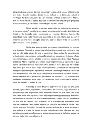 compreenda sua condição de mero consumidor, ou seja, ele é apenas e tão somente
um objeto daquela indústria. Desse modo, instaura-se a dominação natural e
ideológica. Tal dominação, como diz Max Jiménez i Jiménez, comentador de Adorno,
tem sua mola motora no desejo de posse constantemente renovado pelo progresso
técnico e científico, e sabiamente controlado pela indústria cultural.
Nesse sentido, o universo social, além de configurar-se como um
universo de “coisas”, constituiria um espaço hermeticamente fechado. Nele, todas as
tentativas de liberação estão condenadas ao fracasso. Contudo, Adorno não
desemboca numa visão inteiramente pessimista, e procura mostrar que é possível
encontrar-se uma via de salvação. Esse tema aparece desenvolvido em sua última
obra, intitulada “Teoria Estética”.
Nesta obra, Adorno oscila entre negar a possibilidade de produzir
arte depois de Auschwitz e buscar nela refúgio ante um mundo que o chocava, mas
que ele não podia deixar de olhar e denominar. Essa postura foi extremamente
criticada pelos movimentos de contestação radical, que o acusavam de buscar refúgio
na pura teoria ou na criação artística, esquivando-se assim da práxis política. Aos seus
detratores, Adorno responde que, embora plausível para muitos, o argumento de que
contra a totalidade bárbara não surtem efeito senão os meios bárbaros, na verdade
não releva que, apesar disso, atinge-se um valor limite. A violência que há cinquenta
anos podia parecer legítima àqueles que nutrissem a esperança abstrata e a ilusão de
uma transformação total está, após a experiência do nazismo e do horror stalinista,
inextricavelmente imbricada naquilo que deveria ser modificado: “ou a humanidade
renuncia à violência da lei de talião, ou a pretendida práxis política radical renova o
terror do passado”, questiona Adorno.
Criticando a práxis brutal da sobrevivência, a obra de arte, para
Adorno, apresenta-se, socialmente, como antítese da sociedade, cujas antinomias e
antagonismos nela reaparecem como problemas internos de sua forma. Por outro
lado, entre autor, obra e público, a obra adquire prioridade epistemológica, afirmando-
se como ente autônomo. Esse duplo caráter vincula-se à própria natureza desdobrada
da arte, que se constitui como aparência. Ela é aparência por sua diferença em
relação à realidade, pelo caráter aparente da realidade que pretende retratar, pelo
caráter aparente do espírito do qual ela é uma manifestação; a arte é até mesmo
aparência de si própria na medida em que pretende ser o que não pode ser: algo
perfeito num mundo imperfeito, por se apresentar como um ente definitivo, quando na
verdade é algo feito e tornado como é.
 
