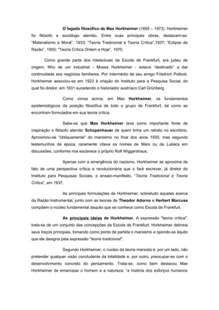 O legado filosófico de Max Horkheimer (1895 – 1973). Horkheimer
foi filósofo e sociólogo alemão. Entre suas principais obras, destacam-se:
“Materialismo e Moral”, 1933; “Teoria Tradicional e Teoria Crítica”,1937; “Eclipse da
Razão”, 1955; “Teoria Crítica Ontem e Hoje”, 1970.
Como grande parte dos intelectuais da Escola de Frankfurt, era judeu de
origem, filho de um industrial - Moses Horkheimer - estava “destinado” a dar
continuidade aos negócios familiares. Por intermédio de seu amigo Friedrich Pollock,
Horkheimer associou-se em 1923 à criação do Instituto para a Pesquisa Social, do
qual foi diretor, em 1931 sucedendo o historiador austríaco Carl Grünberg.
Como vimos acima, em Max Horkheimer, os fundamentos
epistemológicos da posição filosófica de todo o grupo de Frankfurt, tal como se
encontram formulados em sua teoria crítica.
Sabe-se que Max Horkheimer teve como importante fonte de
inspiração o filósofo alemão Schopenhauer de quem tinha um retrato no escritório.
Aproximou-se "obliquamente" do marxismo no final dos anos 1930, mas segundo
testemunhos da época, raramente citava os nomes de Marx ou de Lukács em
discussões, conforme nos esclarece o próprio Rolf Wiggershaus.
Apenas com a emergência do nazismo, Horkheimer se aproxima de
fato de uma perspectiva crítica e revolucionária que o fará escrever, já diretor do
Instituto para Pesquisas Sociais, o ensaio-manifesto, “Teoria Tradicional e Teoria
Crítica”, em 1937.
As principais formulações de Horkheimer, sobretudo aquelas acerca
da Razão Instrumental, junto com as teorias de Theodor Adorno e Herbert Marcuse
compõem o núcleo fundamental daquilo que se conhece como Escola de Frankfurt.
As principais ideias de Horkheimer. A expressão "teoria crítica":
trata-se de um conjunto das concepções da Escola de Frankfurt. Horkheimer delineia
seus traços principais, tomando como ponto de partida o marxismo e opondo-se àquilo
que ele designa pela expressão "teoria tradicional".
Segundo Horkheimer, o núcleo da teoria marxista é, por um lado, não
pretender qualquer visão concludente da totalidade e, por outro, preocupar-se com o
desenvolvimento concreto do pensamento. Trata-se, como bem destacou Max
Horkheimer de emancipar o homem e a natureza: “a história dos esforços humanos
 