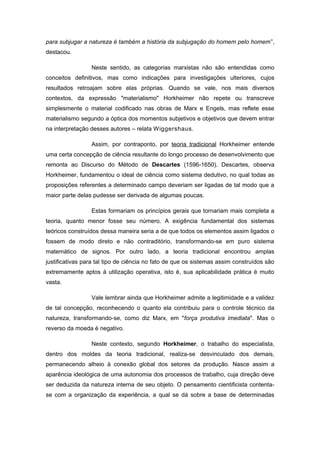 para subjugar a natureza é também a história da subjugação do homem pelo homem”,
destacou.
Neste sentido, as categorias marxistas não são entendidas como
conceitos definitivos, mas como indicações para investigações ulteriores, cujos
resultados retroajam sobre elas próprias. Quando se vale, nos mais diversos
contextos, da expressão "materialismo" Horkheimer não repete ou transcreve
simplesmente o material codificado nas obras de Marx e Engels, mas reflete esse
materialismo segundo a óptica dos momentos subjetivos e objetivos que devem entrar
na interpretação desses autores – relata Wiggershaus.
Assim, por contraponto, por teoria tradicional Horkheimer entende
uma certa concepção de ciência resultante do longo processo de desenvolvimento que
remonta ao Discurso do Método de Descartes (1596-1650). Descartes, observa
Horkheimer, fundamentou o ideal de ciência como sistema dedutivo, no qual todas as
proposições referentes a determinado campo deveriam ser ligadas de tal modo que a
maior parte delas pudesse ser derivada de algumas poucas.
Estas formariam os princípios gerais que tornariam mais completa a
teoria, quanto menor fosse seu número. A exigência fundamental dos sistemas
teóricos construídos dessa maneira seria a de que todos os elementos assim ligados o
fossem de modo direto e não contraditório, transformando-se em puro sistema
matemático de signos. Por outro lado, a teoria tradicional encontrou amplas
justificativas para tal tipo de ciência no fato de que os sistemas assim construídos são
extremamente aptos à utilização operativa, isto é, sua aplicabilidade prática é muito
vasta.
Vale lembrar ainda que Horkheimer admite a legitimidade e a validez
de tal concepção, reconhecendo o quanto ela contribuiu para o controle técnico da
natureza, transformando-se, como diz Marx, em "força produtiva imediata". Mas o
reverso da moeda é negativo.
Neste contexto, segundo Horkheimer, o trabalho do especialista,
dentro dos moldes da teoria tradicional, realiza-se desvinculado dos demais,
permanecendo alheio à conexão global dos setores da produção. Nasce assim a
aparência ideológica de uma autonomia dos processos de trabalho, cuja direção deve
ser deduzida da natureza interna de seu objeto. O pensamento cientificista contenta-
se com a organização da experiência, a qual se dá sobre a base de determinadas
 