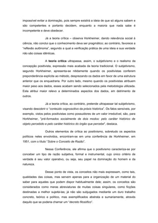 impossível evitar a dominação, pois sempre existirá a ideia de que só alguns sabem e
são competentes e portanto decidem, enquanto a maioria que nada sabe é
incompetente e deve obedecer.
Já a teoria crítica – observa Horkheimer, dando relevância social à
ciência, não conclui que o conhecimento deva ser pragmático; ao contrário, favorece a
“reflexão autônoma”, segundo a qual a verificação prática de uma ideia e sua verdade
não são coisas idênticas.
A teoria crítica ultrapassa, assim, o subjetivismo e o realismo da
concepção positivista, expressão mais acabada da teoria tradicional. O subjetivismo,
segundo Horkheimer, apresenta-se nitidamente quando os positivistas conferem
preponderância explícita ao método, desprezando os dados em favor de uma estrutura
anterior que os enquadraria. Por outro lado, mesmo quando os positivistas atribuem
maior peso aos dados, esses acabam sendo selecionados pela metodologia utilizada.
Esta atribui maior relevo a determinados aspectos dos dados, em detrimento de
outros.
Já a teoria crítica, ao contrário, pretende ultrapassar tal subjetivismo,
visando descobrir o “conteúdo cognoscitivo da práxis histórica”. Os fatos sensíveis, por
exemplo, vistos pelos positivistas como possuidores de um valor irredutível, são, para
Horkheimer, "pré-formados socialmente de dois modos: pelo caráter histórico de
objeto percebido e pelo caráter histórico do órgão que percebe", destaca.
Outros elementos de crítica ao positivismo, sobretudo os aspectos
políticos neles envolvidos, encontram-se em uma conferência de Horkheimer, em
1951, com o título “Sobre o Conceito de Razão”.
Nessa Conferência, ele afirma que o positivismo caracteriza-se por
conceber um tipo de razão subjetiva, formal e instrumental, cujo único critério de
verdade é seu valor operativo, ou seja, seu papel na dominação do homem e da
natureza.
Desse ponto de vista, os conceitos não mais expressam, como tais,
qualidades das coisas, mas servem apenas para a organização de um material do
saber para aqueles que podem dispor habitualmente dele; assim, os conceitos são
considerados como meras abreviaturas de muitas coisas singulares, como ficções
destinadas a melhor sujeitá-las; já não são subjugados mediante um duro trabalho
concreto, teórico e político, mas exemplificados abstrata e sumariamente, através
daquilo que se poderia chamar um “decreto filosófico”.
 