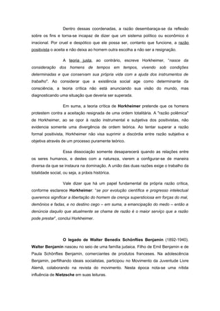 Dentro dessas coordenadas, a razão desembaraça-se da reflexão
sobre os fins e torna-se incapaz de dizer que um sistema político ou econômico é
irracional. Por cruel e despótico que ele possa ser, contanto que funcione, a razão
positivista o aceita e não deixa ao homem outra escolha a não ser a resignação.
A teoria justa, ao contrário, escreve Horkheimer, “nasce da
consideração dos homens de tempos em tempos, vivendo sob condições
determinadas e que conservam sua própria vida com a ajuda dos instrumentos de
trabalho". Ao considerar que a existência social age como determinante da
consciência, a teoria crítica não está anunciando sua visão do mundo, mas
diagnosticando uma situação que deveria ser superada.
Em suma, a teoria crítica de Horkheimer pretende que os homens
protestem contra a aceitação resignada de uma ordem totalitária. A "razão polêmica"
de Horkheimer, ao se opor à razão instrumental e subjetiva dos positivistas, não
evidencia somente uma divergência de ordem teórica. Ao tentar superar a razão
formal positivista, Horkheimer não visa suprimir a discórdia entre razão subjetiva e
objetiva através de um processo puramente teórico.
Essa dissociação somente desaparecerá quando as relações entre
os seres humanos, e destes com a natureza, vierem a configurar-se de maneira
diversa da que se instaura na dominação. A união das duas razões exige o trabalho da
totalidade social, ou seja, a práxis histórica.
Vale dizer que há um papel fundamental da própria razão crítica,
conforme esclarece Horkheimer: “se por evolução científica e progresso intelectual
queremos significar a libertação do homem da crença supersticiosa em forças do mal,
demônios e fadas, e no destino cego – em suma, a emancipação do medo – então a
denúncia daquilo que atualmente se chama de razão é o maior serviço que a razão
pode prestar”, conclui Horkheimer.
O legado de Walter Benedix Schönflies Benjamin (1892-1940).
Walter Benjamin nasceu no seio de uma família judaica. Filho de Emil Benjamin e de
Paula Schönflies Benjamin, comerciantes de produtos franceses. Na adolescência
Benjamin, perfilhando ideais socialistas, participou no Movimento da Juventude Livre
Alemã, colaborando na revista do movimento. Nesta época nota-se uma nítida
influência de Nietzsche em suas leituras.
 