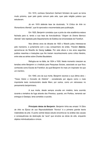 Em 1915, conhece Gerschom Gerhard Scholem de quem se torna
muito próximo, quer pelo gosto comum pela arte, quer pela religião judaica que
estudavam.
Já em 1919 defende tese de doutorado, “A Crítica de Arte no
Romantismo Alemão”, que foi aprovada e recomendada para publicação.
Em 1925, Benjamin constatou que a porta da vida acadêmica estava
fechada para si, tendo a sua tese de livre-docência “Origem do Drama Barroco
Alemão” sido rejeitada pelo Departamento de Estética da Universidade de Frankfurt.
Nos últimos anos da década de 1920 o filósofo judeu interessa-se
pelo marxismo, e juntamente com o seu companheiro de então, Theodor Adorno,
aproxima-se da filosofia de Georg Lukács. Por esta altura e nos anos seguintes
publica resenhas e traduções que lhe trariam reconhecimento como crítico literário,
entre elas as séries sobre Charles Baudelaire.
Refugiou-se na Itália, de 1934 a 1935. Neste momento cresciam as
tensões entre Benjamin e o Instituto para Pesquisas Sociais, associado ao que ficou
conhecida como Escola de Frankfurt, da qual Benjamin foi mais um inspirador do que
um membro.
Em 1940, ano da sua morte, Benjamin escreve a sua última obra –
“Teses Sobre o Conceito de História” - considerada por alguns como o mais
importante texto revolucionário desde Marx; por outros, como um retrocesso no
pensamento benjaminiano.
A sua morte, desde sempre envolta em mistério, teria ocorrido
durante a tentativa de fuga através dos Pirenéus, quando, em Portbou, temendo ser
entregue à Gestapo, teria cometido o suicídio.
Principais ideias de Benjamin. Benjamin tinha seu ensaio “A Obra
de Arte na Época de sua Reprodutibilidade Técnica” é a primeira grande teoria
materialista da arte. O ponto central desse estudo encontra-se na análise das causas
e consequências da destruição da “aura” que envolve as obras de arte, enquanto
objetos individualizados e únicos.
 