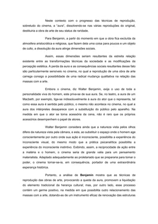 Neste contexto com o progresso das técnicas de reprodução,
sobretudo do cinema, a “aura”, dissolvendo-se nas várias reproduções do original,
destituiria a obra de arte de seu status de raridade.
Para Benjamin, a partir do momento em que a obra fica excluída da
atmosfera aristocrática e religiosa, que fazem dela uma coisa para poucos e um objeto
de culto, a dissolução da aura atinge dimensões sociais.
Assim, essas dimensões seriam resultantes da estreita relação
existente entre as transformações técnicas da sociedade e as modificações da
percepção estética. A perda da aura e as consequências sociais resultantes desse fato
são particularmente sensíveis no cinema, no qual a reprodução de uma obra de arte
carrega consigo a possibilidade de uma radical mudança qualitativa na relação das
massas com a arte.
Embora o cinema, diz Walter Benjamin, exija o uso de toda a
personalidade viva do homem, este priva-se de sua aura. Se, no teatro, a aura de um
Macbeth, por exemplo, liga-se indissoluvelmente à aura do ator que o representa, tal
como essa aura é sentida pelo público, o mesmo não acontece no cinema, no qual a
aura dos intérpretes desaparece com a substituição do público pelo aparelho. Na
medida em que o ator se torna acessória da cena, não é raro que os próprios
acessórios desempenhem o papel de atores.
Walter Benjamin considera ainda que a natureza vista pelos olhos
difere da natureza vista pela câmara, e esta, ao substituir o espaço onde o homem age
conscientemente por outro onde sua ação é inconsciente, possibilita a experiência do
inconsciente visual, do mesmo modo que a prática psicanalítica possibilita a
experiência do inconsciente instintivo. Exibindo, assim, a reciprocidade de ação entre
a matéria e o homem, o cinema seria de grande valia para um pensamento
materialista. Adaptado adequadamente ao proletariado que se prepararia para tomar o
poder, o cinema tornar-se-ia, em consequência, portador de uma extraordinária
esperança histórica.
Portanto, a análise de Benjamin mostra que as técnicas de
reprodução das obras de arte, provocando a queda da aura, promovem a liquidação
do elemento tradicional da herança cultural; mas, por outro lado, esse processo
contém um germe positivo, na medida em que possibilita outro relacionamento das
massas com a arte, dotando-as de um instrumento eficaz de renovação das estruturas
 