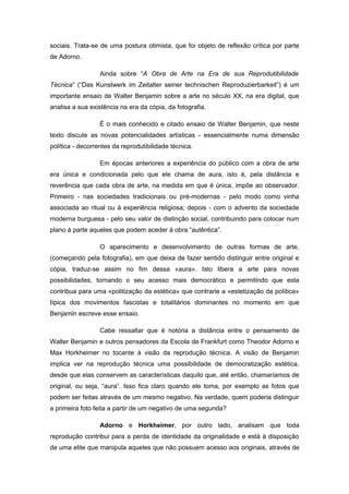sociais. Trata-se de uma postura otimista, que foi objeto de reflexão crítica por parte
de Adorno.
Ainda sobre “A Obra de Arte na Era de sua Reprodutibilidade
Técnica” (“Das Kunstwerk im Zeitalter seiner technischen Reproduzierbarkeit”) é um
importante ensaio de Walter Benjamin sobre a arte no século XX, na era digital, que
analisa a sua existência na era da cópia, da fotografia.
É o mais conhecido e citado ensaio de Walter Benjamin, que neste
texto discute as novas potencialidades artísticas - essencialmente numa dimensão
política - decorrentes da reprodutibilidade técnica.
Em épocas anteriores a experiência do público com a obra de arte
era única e condicionada pelo que ele chama de aura, isto é, pela distância e
reverência que cada obra de arte, na medida em que é única, impõe ao observador.
Primeiro - nas sociedades tradicionais ou pré-modernas - pelo modo como vinha
associada ao ritual ou à experiência religiosa; depois - com o advento da sociedade
moderna burguesa - pelo seu valor de distinção social, contribuindo para colocar num
plano à parte aqueles que podem aceder à obra “autêntica”.
O aparecimento e desenvolvimento de outras formas de arte,
(começando pela fotografia), em que deixa de fazer sentido distinguir entre original e
cópia, traduz-se assim no fim dessa «aura». Isto libera a arte para novas
possibilidades, tornando o seu acesso mais democrático e permitindo que esta
contribua para uma «politização da estética» que contrarie a «estetização da política»
típica dos movimentos fascistas e totalitários dominantes no momento em que
Benjamin escreve esse ensaio.
Cabe ressaltar que é notória a distância entre o pensamento de
Walter Benjamin e outros pensadores da Escola de Frankfurt como Theodor Adorno e
Max Horkheimer no tocante à visão da reprodução técnica. A visão de Benjamin
implica ver na reprodução técnica uma possibilidade de democratização estética,
desde que elas conservem as características daquilo que, até então, chamaríamos de
original, ou seja, “aura”. Isso fica claro quando ele toma, por exemplo as fotos que
podem ser feitas através de um mesmo negativo. Na verdade, quem poderia distinguir
a primeira foto feita a partir de um negativo de uma segunda?
Adorno e Horkheimer, por outro lado, analisam que toda
reprodução contribui para a perda de identidade da originalidade e está à disposição
de uma elite que manipula aqueles que não possuem acesso aos originais, através de
 