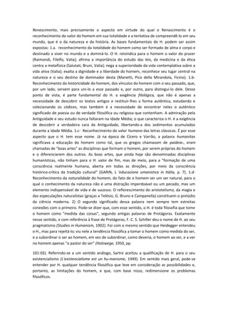 Renascimento, mais precisamente o aspecto em virtude do qual o Renascimento é o
reconhecimento do valor do homem em sua totalidade e a tentativa de compreendê-lo em seu
mundo, que é o da natureza e da história. As bases fundamentais do H. podem ser assim
expostas: 1.a. reconhecimento da totalidade do homem como ser formado de alma e corpo e
destinado a viver no mundo e a dominá-lo. O H. reivindica para o homem o valor do prazer
(Raimondi, Filelfo, Valia); afirma a importância do estudo das leis, da medicina e da ética
contra a metafísica (Salutati, Bruni, Valia); nega a superioridade da vida contemplativa sobre a
vida ativa (Valia); exalta a dignidade e a liberdade do homem, reconhece seu lugar central na
natureza e o seu destino de dominador desta (Manetti, Pico della Mirandola, Ficino). 1.b-
Reconhecimento da historicidade do homem, dos vínculos do homem com o seu passado, que,
por um lado, servem para uni-lo a esse passado e, por outro, para distingui-lo dele. Desse
ponto de vista, é parte fundamental do H. a exigência filológica, que não é apenas a
necessidade de descobrir os textos antigos e restituir-lhes a forma autêntica, estudando e
colecionando os códices, mas também é a necessidade de encontrar neles o autêntico
significado de poesia ou de verdade filosófica ou religiosa que contenham. A admiração pela
Antiguidade e seu estudo nunca faltaram na Idade Média; o que caracteriza o H. é a exigência
de descobrir a verdadeira cara da Antiguidade, libertando-a dos sedimentos acumulados
durante a Idade Média. 1.c- Reconhecimento do valor humano das letras clássicas. É por esse
aspecto que o H. tem esse nome. Já na época de Cícero e Varrão, a palavra humanitas
significava a educação do homem como tal, que os gregos chamavam de paideia-, eram
chamadas de "boas artes" as disciplinas que formam o homem, por serem próprias do homem
e o diferenciarem dos outros. As boas artes, que ainda hoje são denominadas disciplinas
humanísticas, não tinham para o H. valor de fim, mas de meio, para a "formação de uma
consciência realmente humana, aberta em todas as direções, por meio da consciência
histórico-crítica da tradição cultural" (GARIN, L 'educazione umanistica in Itália, p. 7). 1.d-
Reconhecimento da naturalidade do homem, do fato de o homem ser um ser natural, para o
qual o conhecimento da natureza não é uma distração imperdoável ou um pecado, mas um
elemento indispensável de vida e de sucesso. O reflorescimento do aristotelismo, da magia e
das especulações naturalistas (graças a Telésio, G. Bruno e Campanella) constituem o prelúdio
da ciência moderna. 2) O segundo significado dessa palavra nem sempre tem estreitas
conexões com o primeiro. Pode-se dizer que, com esse sentido, o H. é toda filosofia que tome
o homem como "medida das coisas", segundo antigas palavras de Protágoras. Exatamente
nesse sentido, e com referência à frase de Protágoras, F. C. S. Schiller deu o nome de H. ao seu
pragmatismo (Studies in Humanism, 1902). Foi com o mesmo sentido que Heidegger entendeu
o H., mas para rejeitá-lo; viu nele a tendência filosófica a tomar o homem como medida do ser,
e a subordinar o ser ao homem, em vez de subordinar, como deveria, o homem ao ser, e a ver
no homem apenas "o pastor do ser" (Holzwege, 1950, pp.
101-02). Referindo-se a um sentido análogo, Sartre aceitou a qualificação de H. para o seu
existencialismo (L'existencialisme est un hu-manisme, 1949). Em sentido mais geral, pode-se
entender por H. qualquer tendência filosófica que leve em consideração as possibilidades e,
portanto, as limitações do homem, e que, com base nisso, redimensione os problemas
filosóficos.
 