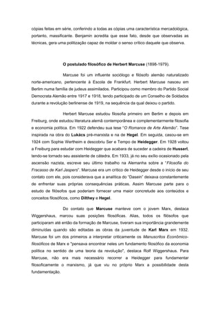 cópias feitas em série, conferindo a todas as cópias uma característica mercadológica,
portanto, massificante. Benjamin acredita que esse fato, desde que observadas as
técnicas, gera uma politização capaz de moldar o senso crítico daquele que observa.
O postulado filosófico de Herbert Marcuse (1898-1979).
Marcuse foi um influente sociólogo e filósofo alemão naturalizado
norte-americano, pertencente à Escola de Frankfurt. Herbert Marcuse nasceu em
Berlim numa família de judeus assimilados. Participou como membro do Partido Social
Democrata Alemão entre 1917 e 1918, tendo participado de um Conselho de Soldados
durante a revolução berlinense de 1919, na sequência da qual deixou o partido.
Herbert Marcuse estudou filosofia primeiro em Berlim e depois em
Freiburg, onde estudou literatura alemã contemporânea e complementarmente filosofia
e economia política. Em 1922 defendeu sua tese “O Romance de Arte Alemão”. Tese
inspirada na obra do Lukács pré-marxista e na de Hegel. Em seguida, casou-se em
1924 com Sophie Wertheim e descobriu Ser e Tempo de Heidegger. Em 1928 voltou
a Freiburg para estudar com Heidegger que acabara de suceder a cadeira de Husserl,
tendo-se tornado seu assistente de cátedra. Em 1933, já no seu exílio ocasionado pela
ascensão nazista, escreve seu último trabalho na Alemanha sobre a “Filosofia do
Fracasso de Karl Jaspers”. Marcuse era um crítico de Heidegger desde o início de seu
contato com ele, pois considerava que a analítica do “Dasein” deixava constantemente
de enfrentar suas próprias consequências práticas. Assim Marcuse parte para o
estudo de filósofos que poderiam fornecer uma maior concretude aos conteúdos e
conceitos filosóficos, como Dilthey e Hegel.
Do contato que Marcuse manteve com o jovem Marx, destaca
Wiggershaus, marcou suas posições filosóficas. Alias, todos os filósofos que
participaram até então da formação de Marcuse, tiveram sua importância grandemente
diminuídas quando são editadas as obras da juventude de Karl Marx em 1932.
Marcuse foi um dos primeiros a interpretar criticamente os Manuscritos Econômico-
filosóficos de Marx e "pensava encontrar neles um fundamento filosófico da economia
política no sentido de uma teoria da revolução", destaca Rolf Wiggershaus. Para
Marcuse, não era mais necessário recorrer a Heidegger para fundamentar
filosoficamente o marxismo, já que viu no próprio Marx a possibilidade desta
fundamentação.
 