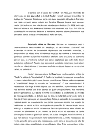 O contato com a Escola de Frankfurt - em 1933, por intermédio da
intervenção de Leo Lowenthal e de Kurt Riezler, Herbert Marcuse foi admitido no
Instituto de Pesquisas Sociais que seria mais tarde associado à Escola de Frankfurt,
que neste momento estava exilado em Genebra. Marcuse tentara, sem sucesso,
desde 1931 entrar em uma relação mais estreita com o Instituto. Em 1934, junto com
Theodor Adorno e Max Horkheimer mantém suas atividades nos EUA. Em 1950 os
colaboradores do Instituto retornam à Alemanha, Marcuse decide permanecer nos
EUA onde pensa, escreve e leciona até sua morte em 1979.
Principais ideias de Marcuse. Marcuse se preocupava com o
desenvolvimento descontrolado da tecnologia, o racionalismo dominante nas
sociedades modernas, os movimentos repressivos das liberdades individuais, o
aniquilamento da Razão. Para os membros do grupo de Frankfurt, o proletariado se
perdeu ao permitir o surgimento de sistemas totalitário como o nazismo e o stalinismo
por um lado, e a "indústria cultural" dos países capitalistas pelo outro lado. Quem
substitui os proletários? Aqueles cuja ascensão à sociedade moderna de modo algum
permite, os miseráveis que o bem-estar geral não conseguiu incorporar, as minorias
raciais, os “outsiders”.
Herbert Marcuse retoma de Hegel duas noções capitais, a ideia de
"Razão" e a ideia de "Negatividade". A Razão é a faculdade humana que se manifesta
no uso completo feito pelo homem de suas possibilidades. Não se pode compreender
a "possibilidade" longe do conceito de "necessidade". O que necessitamos? A
necessidade nos dirige a certos objetos cuja falta sentimos. A possibilidade mede o
raio de nosso alcance face a tais objetos. Se quero um apartamento, mas não tenho
dinheiro para comprá-lo, o objeto de minha necessidade é o apartamento, e a medida
de minha possibilidade é o dinheiro que me falta. É muito fácil compreender como a
falta de dinheiro representa um bloqueio falso, fictício, à satisfação de meu desejo. Na
realidade posso ter o apartamento, mas certas convenções sociais, que respeito de
modo mais ou menos acrítico, me impedem de possuí-lo. Ao mesmo tempo, se me
interrogo a respeito da minha necessidade face ao apartamento, essa também se
dissolve. O apartamento é um símbolo de status social, ou resultado de certas
convenções visando ao gosto que seriam, em outras condições, muito discutíveis, e
que nem sempre me possibilitam morar satisfatoriamente. A minha necessidade se
revela, portanto, como uma falsa necessidade, assim como o bloqueio pela falta de
dinheiro das minhas possibilidades era um bloqueio falso. Onde se encontram, então,
 