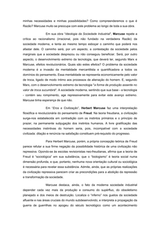 minhas necessidades e minhas possibilidades? Como compreenderemos o que é
Razão? Marcuse muito se preocupa com este problema ao longo de toda a sua obra.
Em sua obra “Ideologia da Sociedade Industrial”, Marcuse repete a
crítica ao racionalismo (irracional, pois não fundado na verdadeira Razão) da
sociedade moderna, e tenta ao mesmo tempo esboçar o caminho que poderá nos
afastar dele. O caminho será, por um aspecto, a contestação da sociedade pelos
marginais que a sociedade desprezou ou não conseguiu beneficiar. Será, por outro
aspecto, o desenvolvimento extremo da tecnologia, que deverá ter, segundo Marx e
Marcuse, efeitos revolucionários. Quais são estes efeitos? O problema da sociedade
moderna é a invasão da mentalidade mercantilista e quantificadora a todos os
domínios do pensamento. Essa mentalidade se representa economicamente pelo valor
de troca, ligado de modo íntimo aos processos de alienação do homem. E, segundo
Marx, com o desenvolvimento extremo da tecnologia "a forma de produção assente no
valor de troca sucumbirá". A sociedade moderna, sentindo que sua base - a tecnologia
- contém seu rompimento, age repressivamente para evitar este avanço extremo.
Marcuse tinha esperança de que não.
Em “Eros e Civilização”, Herbert Marcuse faz uma interpretação
filosófica e revolucionária do pensamento de Freud. Na teoria freudiana, a civilização
surge-nos estabelecida em contradição com os instintos primários e o princípio de
prazer, na permanente subjugação dos instintos humanos. A livre gratificação das
necessidades instintivas do homem seria, pois, incompatível com a sociedade
civilizada: dilação e renúncia na satisfação constituem pré-requisito do progresso.
Para Herbert Marcuse, porém, a própria concepção teórica de Freud
parece refutar a sua firme negação da possibilidade histórica de uma civilização não
repressiva. Opondo-se às escolas revisionistas neo-freudianas, afirma que a teoria de
Freud é “sociológica” em sua substância, que o “biologismo” é teoria social numa
dimensão profunda, e que, portanto, nenhuma nova orientação cultural ou sociológica
é necessária para revelar essa substância. Admite, ainda, que as próprias realizações
da civilização repressiva parecem criar as precondições para a abolição da repressão
e transformação da sociedade.
Marcuse destaca, ainda, o fato da moderna sociedade industrial
depender cada vez mais da produção e consumo do supérfluo, do obsoletismo
planejado e dos meios de destruição. Localiza o “inferno” nos guetos da sociedade
afluente e nas áreas cruciais do mundo subdesenvolvido, e interpreta a propagação da
guerra de guerrilhas no apogeu do século tecnológico como um acontecimento
 