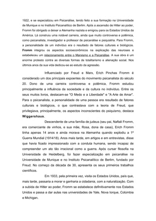 1922, e se especializou em Psicanálise, tendo feito a sua formação na Universidade
de Munique e no Instituto Psicanalítico de Berlim. Após a ascensão de Hitler ao poder,
Fromm foi obrigado a deixar a Alemanha nazista e emigrou para os Estados Unidos da
América. Lá construiu uma notável carreira, ainda que muito controversa e polêmica,
como psicanalista, investigador e professor de psicanálise e psiquiatria. Para Fromm,
a personalidade de um indivíduo era o resultado de fatores culturais e biológicos.
Fromm integrou os aspectos socioeconômicos na explicação das neuroses e
estabeleceu um relacionamento entre o Marxismo e a Psicanálise. A sua obra é um
enorme protesto contra as diversas formas de totalitarismo e alienação social. Nos
últimos anos da sua vida dedicou-se ao estudo da agressão.
Influenciado por Freud e Marx, Erich Pinchas Fromm é
considerado um dos principais expoentes do movimento psicanalista do século
20. Dono de uma carreira controversa e polêmica, Fromm estudou
principalmente a influência da sociedade e da cultura no indivíduo. Entre os
seus muitos livros, destacam-se "O Medo e a Liberdade" e "A Arte de Amar".
Para o psicanalista, a personalidade de uma pessoa era resultado de fatores
culturais e biológicos, o que contrastava com a teoria de Freud, que
privilegiava, principalmente, os aspectos inconscientes do psiquismo, destaca
Wiggershaus.
Descendente de uma família de judeus (seu pai, Naftali Fromm,
era comerciante de vinhos, e sua mãe, Rosa, dona de casa), Erich Fromm
tinha apenas 14 anos e ainda morava na Alemanha quando explodiu a 1ª
Guerra Mundial (1914/18). Anos mais tarde, em artigos e em entrevistas, disse
que havia ficado impressionado com a conduta humana, sendo incapaz de
compreender um ato tão irracional como a guerra. Após cursar filosofia na
Universidade de Heidelberg, foi fazer especialização em psicanálise na
Universidade de Munique e no Instituto Psicanalítico de Berlim, fundado por
Freud. No começo da década de 30, apresenta os seus primeiros trabalhos
científicos.
Em 1933, pela primeira vez, visita os Estados Unidos, país que,
mais tarde, passaria a morar e ganharia a cidadania, com a naturalização. Com
a subida de Hitler ao poder, Fromm se estabelece definitivamente nos Estados
Unidos e passa a dar aulas nas universidades de Yale, Nova Iorque, Colúmbia
e Michigan.
 