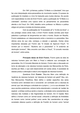Em 1941, já famoso, publica "O Medo e a Liberdade", livro que
faz uma interpretação sócio-psicanalítica do movimento nazista. O sucesso da
publicação foi imediato e o livro foi traduzido para muitos idiomas. De acordo
com especialistas na obra de Erich Fromm, após a publicação de "O Medo e a
Liberdade", acontece uma ruptura entre os pensamentos do psicanalista
alemão e de Freud. Em 1949, trabalha como professor no México e publica
artigos em jornais e revistas de diversos países.
Com as publicações de "A sociedade sã" e "A Arte de Amar", o
seu prestígio cresce ainda mais, e Erich Fromm recebe convites para fazer
palestras e participar de lançamentos em todo o mundo. Doutor em filosofia,
Fromm estabeleceu um relacionamento entre o marxismo e a psicanálise. Nos
últimos anos de sua vida, começou a estudar a agressão. Outras obras
importantes deixadas por Fromm são "A missão de Sigmund Freud", "O
homem por si mesmo", "Budismo zen e psicanálise" e "A anatomia da
destruição humana", “Meu encontro com Marx e Freud”, “O conceito marxista
de homem”, entre outras.
Principais ideias de Erich Fromm. Fromm parte da ideia de
natureza humana para unir Marx e Freud e elaborar sua concepção de
psicanálise. Em O Conceito Marxista do Homem, Fromm abre a discussão em
torno da alienação e da natureza humana exposta nos Manuscritos de Paris,
escritos por Marx, o que será desenvolvido em outras obras. A sociedade de
classes produz a alienação e esta é uma negação da natureza humana.
Questiona Erich Fromm: "Deu-nos Marx uma definição da
'essência da natureza humana', da 'natureza do homem em geral'? Deu, sim.
Nos Manuscritos Filosóficos, Marx define o caráter específico dos seres
humanos como 'atividade livre e consciente', em contraste com a natureza do
animal, que 'não distingue a atividade de si próprio (...) e é a sua atividade'. Em
seus escritos posteriores, embora tenha abandonado o conceito de 'caráter da
espécie', a ênfase continua sendo a mesma: a atividade como característica da
natureza não mutilada e não fragmentada do homem. Em O Capital, Marx
define o homem como um 'animal social', criticando a definição de Aristóteles
do homem como 'animal político' como sendo 'tão característica da antiga
sociedade clássica quanto a definição de Franklin do homem como "animal
 