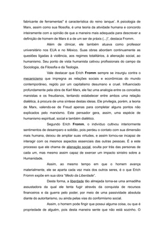 fabricante de ferramentas" é característica do reino ianque’. A psicologia de
Marx, assim como sua filosofia, é uma teoria da atividade humana e concordo
inteiramente com a opinião de que a maneira mais adequada para descrever a
definição de homem de Marx é a de um ser de práxis (...)”, destaca Fromm.
Além de clinicar, ele também atuava como professor
universitário nos EUA e no México. Suas obras abordam continuamente as
questões ligadas à violência, aos regimes totalitários, à alienação social, ao
humanismo. Seu ponto de vista humanista cativou profissionais do campo da
Sociologia, da Filosofia e da Teologia.
Vale destacar que Erich Fromm sempre se insurgiu contra o
mecanicismo que impregna as relações sociais e econômicas do mundo
contemporâneo, regido por um capitalismo desumano e cruel. Influenciado
profundamente pela obra de Karl Marx, ele faz uma analogia entre os conceitos
marxistas e os freudianos, tentando estabelecer entre ambos uma relação
dialética, à procura de uma síntese destas ideias. Ele privilegia, porém, a teoria
de Marx, valendo-se de Freud apenas para completar alguns pontos não
explicados pelo marxismo. Este pensador gera, assim, uma espécie de
humanismo espiritual, social e também dialético.
Segundo Erich Fromm, o indivíduo cultivou interiormente
sentimentos de desamparo e solidão, pois perdeu o contato com sua dimensão
mais humana, deixou de ampliar suas virtudes, e assim tornou-se incapaz de
interagir com os mesmos aspectos essenciais das outras pessoas. É a este
processo que ele chama de alienação social, oculta por trás das personas de
cada um, mas mesmo assim capaz de exercer um impacto sinistro sobre a
Humanidade.
Assim, ao mesmo tempo em que o homem avança
materialmente, ele se aparta cada vez mais dos outros seres, é o que Erich
Fromm expõe em sua obra “Medo da Liberdade”.
Desta forma, a liberdade tão almejada torna-se uma armadilha
assustadora da qual ele tenta fugir através da conquista de recursos
financeiros e da guerra pelo poder, por meio de uma passividade absoluta
diante do autoritarismo, ou ainda pelas vias do conformismo social.
Assim, o homem pode fingir que possui alguma coisa, ou que é
propriedade de alguém, pois desta maneira sente que não está sozinho. O
 