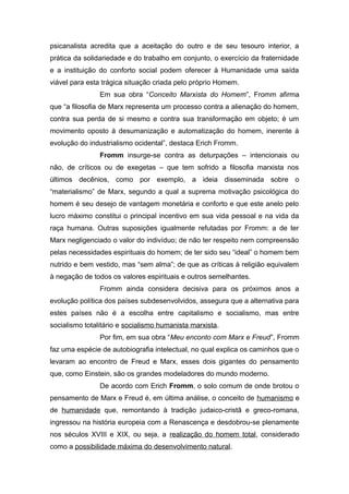 psicanalista acredita que a aceitação do outro e de seu tesouro interior, a
prática da solidariedade e do trabalho em conjunto, o exercício da fraternidade
e a instituição do conforto social podem oferecer à Humanidade uma saída
viável para esta trágica situação criada pelo próprio Homem.
Em sua obra “Conceito Marxista do Homem”, Fromm afirma
que “a filosofia de Marx representa um processo contra a alienação do homem,
contra sua perda de si mesmo e contra sua transformação em objeto; é um
movimento oposto à desumanização e automatização do homem, inerente à
evolução do industrialismo ocidental”, destaca Erich Fromm.
Fromm insurge-se contra as deturpações – intencionais ou
não, de críticos ou de exegetas – que tem sofrido a filosofia marxista nos
últimos decênios, como por exemplo, a ideia disseminada sobre o
“materialismo” de Marx, segundo a qual a suprema motivação psicológica do
homem é seu desejo de vantagem monetária e conforto e que este anelo pelo
lucro máximo constitui o principal incentivo em sua vida pessoal e na vida da
raça humana. Outras suposições igualmente refutadas por Fromm: a de ter
Marx negligenciado o valor do indivíduo; de não ter respeito nem compreensão
pelas necessidades espirituais do homem; de ter sido seu “ideal” o homem bem
nutrido e bem vestido, mas “sem alma”; de que as críticas à religião equivalem
à negação de todos os valores espirituais e outros semelhantes.
Fromm ainda considera decisiva para os próximos anos a
evolução política dos países subdesenvolvidos, assegura que a alternativa para
estes países não é a escolha entre capitalismo e socialismo, mas entre
socialismo totalitário e socialismo humanista marxista.
Por fim, em sua obra “Meu enconto com Marx e Freud”, Fromm
faz uma espécie de autobiografia intelectual, no qual explica os caminhos que o
levaram ao encontro de Freud e Marx, esses dois gigantes do pensamento
que, como Einstein, são os grandes modeladores do mundo moderno.
De acordo com Erich Fromm, o solo comum de onde brotou o
pensamento de Marx e Freud é, em última análise, o conceito de humanismo e
de humanidade que, remontando à tradição judaico-cristã e greco-romana,
ingressou na história europeia com a Renascença e desdobrou-se plenamente
nos séculos XVIII e XIX, ou seja, a realização do homem total, considerado
como a possibilidade máxima do desenvolvimento natural.
 