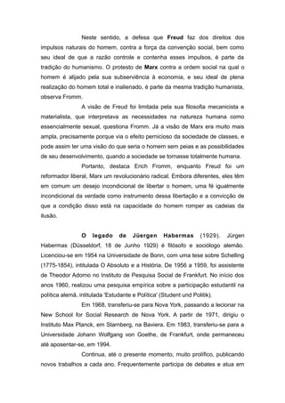Neste sentido, a defesa que Freud faz dos direitos dos
impulsos naturais do homem, contra a força da convenção social, bem como
seu ideal de que a razão controle e contenha esses impulsos, é parte da
tradição do humanismo. O protesto de Marx contra a ordem social na qual o
homem é alijado pela sua subserviência à economia, e seu ideal de plena
realização do homem total e inalienado, é parte da mesma tradição humanista,
observa Fromm.
A visão de Freud foi limitada pela sua filosofia mecanicista e
materialista, que interpretava as necessidades na natureza humana como
essencialmente sexual, questiona Fromm. Já a visão de Marx era muito mais
ampla, precisamente porque via o efeito pernicioso da sociedade de classes, e
pode assim ter uma visão do que seria o homem sem peias e as possibilidades
de seu desenvolvimento, quando a sociedade se tornasse totalmente humana.
Portanto, destaca Erich Fromm, enquanto Freud foi um
reformador liberal, Marx um revolucionário radical. Embora diferentes, eles têm
em comum um desejo incondicional de libertar o homem, uma fé igualmente
incondicional da verdade como instrumento dessa libertação e a convicção de
que a condição disso está na capacidade do homem romper as cadeias da
ilusão.
O legado de Jüergen Habermas (1929). Jürgen
Habermas (Düsseldorf, 18 de Junho 1929) é filósofo e sociólogo alemão.
Licenciou-se em 1954 na Universidade de Bonn, com uma tese sobre Schelling
(1775-1854), intitulada O Absoluto e a História. De 1956 a 1959, foi assistente
de Theodor Adorno no Instituto de Pesquisa Social de Frankfurt. No início dos
anos 1960, realizou uma pesquisa empírica sobre a participação estudantil na
política alemã, intitulada 'Estudante e Política' (Student und Politik).
Em 1968, transferiu-se para Nova York, passando a lecionar na
New School for Social Research de Nova York. A partir de 1971, dirigiu o
Instituto Max Planck, em Starnberg, na Baviera. Em 1983, transferiu-se para a
Universidade Johann Wolfgang von Goethe, de Frankfurt, onde permaneceu
até aposentar-se, em 1994.
Continua, até o presente momento, muito prolífico, publicando
novos trabalhos a cada ano. Frequentemente participa de debates e atua em
 