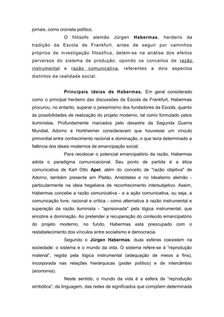 jornais, como cronista político.
O filósofo alemão Jürgen Habermas, herdeiro da
tradição da Escola de Frankfurt, antes de seguir por caminhos
próprios de investigação filosófica, detém-se na análise dos efeitos
perversos do sistema de produção, opondo os conceitos de razão
instrumental e razão comunicativa, referentes a dois aspectos
distintos da realidade social.
Principais ideias de Habermas. Em geral considerado
como o principal herdeiro das discussões da Escola de Frankfurt, Habermas
procurou, no entanto, superar o pessimismo dos fundadores da Escola, quanto
às possibilidades de realização do projeto moderno, tal como formulado pelos
iluministas. Profundamente marcados pelo desastre da Segunda Guerra
Mundial, Adorno e Horkheimer consideravam que houvesse um vínculo
primordial entre conhecimento racional e dominação, o que teria determinado a
falência dos ideais modernos de emancipação social.
Para recolocar o potencial emancipatório da razão, Habermas
adota o paradigma comunicacional. Seu ponto de partida é a ética
comunicativa de Karl Otto Apel, além do conceito de "razão objetiva" de
Adorno, também presente em Platão, Aristóteles e no Idealismo alemão -
particularmente na ideia hegeliana de reconhecimento intersubjetivo. Assim,
Habermas concebe a razão comunicativa - e a ação comunicativa, ou seja, a
comunicação livre, racional e crítica - como alternativa à razão instrumental e
superação da razão iluminista - "aprisionada" pela lógica instrumental, que
encobre a dominação. Ao pretender a recuperação do conteúdo emancipatório
do projeto moderno, no fundo, Habermas está preocupado com o
restabelecimento dos vínculos entre socialismo e democracia.
Segundo o Jürgen Habermas, duas esferas coexistem na
sociedade: o sistema e o mundo da vida. O sistema refere-se à “reprodução
material”, regida pela lógica instrumental (adequação de meios a fins),
incorporada nas relações hierárquicas (poder político) e de intercâmbio
(economia).
Neste sentido, o mundo da vida é a esfera de “reprodução
simbólica”, da linguagem, das redes de significados que compõem determinada
 