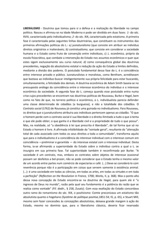 LIBERALISMO - Doutrina que tomou para si a defesa e a realização da liberdade no campo
político. Nasceu e afirmou-se na Idade Moderna e pode ser dividida em duas fases: 1- do séc.
XVIII, caracterizada pelo individualismo; 2- do séc. XIX, caracterizada pelo estatismo. A primeira
fase é caracterizada pelas seguintes linhas doutrinárias, que constituem os instrumentos das
primeiras afirmações políticas do L.: a) jusnaturalismo (que consiste em atribuir ao indivíduo
direitos originários e inalienáveis; b) contratualismo, que consiste em considerar a sociedade
humana e o Estado como fruto de convenção entre indivíduos; c) L. econômico, próprio da
escola fisiocrática, que combate a intervenção do Estado nos assuntos econômicos e quer que
estes sigam exclusivamente seu curso natural; d) como consequência global das doutrinas
precedentes, negação do absolutismo estatal e redução da ação do Estado a limites definidos,
mediante a divisão dos poderes. O postulado fundamental dessa fase do L. é a coincidência
entre interesse privado e público. Jusnaturalistas e moralistas, como Bentham, acreditavam
que bastava ao indivíduo buscar inteligentemente sua própria felicidade para estar buscando,
simultaneamente, a felicidade dos demais. A doutrina econômica de Adam Smith baseia-se no
pressuposto análogo da coincidência entre o interesse econômico do indivíduo e o interesse
econômico da sociedade. A segunda fase do L. começa quando esse postulado entra numa
crise cujos precedentes se encontram nas doutrinas políticas de Rousseau, Burke e Hegel, bem
como no fato de que, no terreno político e econômico, o L. individualista parecia defender
uma classe determinada de cidadãos (a burguesia), e não a totalidade dos cidadãos. O
Contrato social (1762) de Rousseau já constitui uma guinada no individualismo. Para Rousseau,
os direitos que o jusnaturalismo atribuíra aos indivíduos pertencem apenas ao cidadão. "O que
o homem perde com o contrato social é sua liberdade e o direito ilimitado a tudo o que o tenta
e que ele pode obter; o que ganha é a liberdade civil e a propriedade de tudo o que possui".
Mas, na realidade, só "a obediência à lei que prescrita é liberdade", de tal forma que só no
Estado o homem é livre. A afirmada infalibilidade da "vontade geral", resultante da "alienação
total de cada associado com todos os seus direitos a toda a comunidade", transforma aquilo
que para o individualismo é a coincidência do interesse individual com o interesse comum em
coincidência —preliminar e garantida — do interesse estatal com o interesse individual. Desta
forma, ia-se afirmando a superioridade do Estado sobre o indivíduo contra a qual o L. se
insurgira em sua primeira fase. Tal superioridade também é reconfirmada por Burke: "A
sociedade é um contrato, mas, embora os contratos sobre objetos de interesse ocasional
possam ser desfeitos a bel-prazer, não se pode considerar que o Estado tenha o mesmo valor
de um acordo entre partes num comércio de especiarias e café. (...) Deve-se considerá-lo com
reverência porque não é a participação em coisas que servem somente à existência animal.
(...): é uma sociedade em todas as ciências, em todas as artes, em todas as virtudes e em toda
a perfeição" (Reflection on the Revolution in France, 1700; Works, II, p. 368). Mas o ponto alto
dessa nova concepção de Estado encontra-se na doutrina de Hegel, para quem ele é "o
ingresso de Deus no mundo", razão pela qual seu fundamento é a potência da razão que se
realiza como vontade" (Fil. dodir., § 258, Zusatz). Com essa exaltação do Estado concordava
outro ramo do romantismo do séc. XIX, o positivismo: Comte preconizava um estatismo tão
absolutista quanto o hegeliano (Système de politique positive,1851-54; IV, p. 65), e Stuart Mill,
mesmo sem fazer concessões às concepções absolutistas, deixava grande margem à ação do
Estado, mesmo no domínio que, para o liberalismo clássico, deveria ficar reservado
 