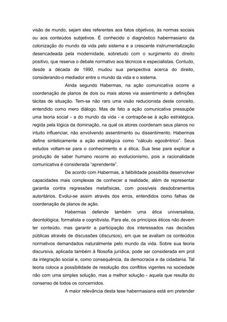 visão de mundo, sejam eles referentes aos fatos objetivos, às normas sociais
ou aos conteúdos subjetivos. É conhecido o diagnóstico habermasiano da
colonização do mundo da vida pelo sistema e a crescente instrumentalização
desencadeada pela modernidade, sobretudo com o surgimento do direito
positivo, que reserva o debate normativo aos técnicos e especialistas. Contudo,
desde a década de 1990, mudou sua perspectiva acerca do direito,
considerando-o mediador entre o mundo da vida e o sistema.
Ainda segundo Habermas, na ação comunicativa ocorre a
coordenação de planos de dois ou mais atores via assentimento a definições
tácitas de situação. Tem-se não raro uma visão reducionista deste conceito,
entendido como mero diálogo. Mas de fato a ação comunicativa pressupõe
uma teoria social - a do mundo da vida - e contrapõe-se à ação estratégica,
regida pela lógica da dominação, na qual os atores coordenam seus planos no
intuito influenciar, não envolvendo assentimento ou dissentimento. Habermas
define sinteticamente a ação estratégica como “cálculo egocêntrico”. Seus
estudos voltam-se para o conhecimento e a ética. Sua tese para explicar a
produção de saber humano recorre ao evolucionismo, pois a racionalidade
comunicativa é considerada “aprendente”.
De acordo com Habermas, a falibilidade possibilita desenvolver
capacidades mais complexas de conhecer a realidade, além de representar
garantia contra regressões metafísicas, com possíveis desdobramentos
autoritários. Evolui-se assim através dos erros, entendidos como falhas de
coordenação de planos de ação.
Habermas defende também uma ética universalista,
deontológica, formalista e cognitivista. Para ele, os princípios éticos não devem
ter conteúdo, mas garantir a participação dos interessados nas decisões
públicas através de discussões (discursos), em que se avaliam os conteúdos
normativos demandados naturalmente pelo mundo da vida. Sobre sua teoria
discursiva, aplicada também à filosofia jurídica, pode ser considerada em prol
da integração social e, como consequência, da democracia e da cidadania. Tal
teoria coloca a possibilidade de resolução dos conflitos vigentes na sociedade
não com uma simples solução, mas a melhor solução - aquela que resulta do
consenso de todos os concernidos.
A maior relevância desta tese habermasiana está em pretender
 