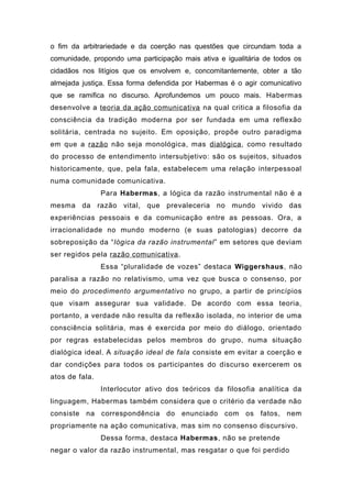 o fim da arbitrariedade e da coerção nas questões que circundam toda a
comunidade, propondo uma participação mais ativa e igualitária de todos os
cidadãos nos litígios que os envolvem e, concomitantemente, obter a tão
almejada justiça. Essa forma defendida por Habermas é o agir comunicativo
que se ramifica no discurso. Aprofundemos um pouco mais. Habermas
desenvolve a teoria da ação comunicativa na qual critica a filosofia da
consciência da tradição moderna por ser fundada em uma reflexão
solitária, centrada no sujeito. Em oposição, propõe outro paradigma
em que a razão não seja monológica, mas dialógica, como resultado
do processo de entendimento intersubjetivo: são os sujeitos, situados
historicamente, que, pela fala, estabelecem uma relação interpessoal
numa comunidade comunicativa.
Para Habermas, a lógica da razão instrumental não é a
mesma da razão vital, que prevaleceria no mundo vivido das
experiências pessoais e da comunicação entre as pessoas. Ora, a
irracionalidade no mundo moderno (e suas patologias) decorre da
sobreposição da “lógica da razão instrumental” em setores que deviam
ser regidos pela razão comunicativa.
Essa “pluralidade de vozes” destaca Wiggershaus, não
paralisa a razão no relativismo, uma vez que busca o consenso, por
meio do procedimento argumentativo no grupo, a partir de princípios
que visam assegurar sua validade. De acordo com essa teoria,
portanto, a verdade não resulta da reflexão isolada, no interior de uma
consciência solitária, mas é exercida por meio do diálogo, orientado
por regras estabelecidas pelos membros do grupo, numa situação
dialógica ideal. A situação ideal de fala consiste em evitar a coerção e
dar condições para todos os participantes do discurso exercerem os
atos de fala.
Interlocutor ativo dos teóricos da filosofia analítica da
linguagem, Habermas também considera que o critério da verdade não
consiste na correspondência do enunciado com os fatos, nem
propriamente na ação comunicativa, mas sim no consenso discursivo.
Dessa forma, destaca Habermas, não se pretende
negar o valor da razão instrumental, mas resgatar o que foi perdido
 