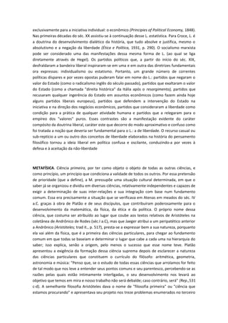 exclusivamente para a iniciativa individual: o econômico (Principies of Political Economy, 1848).
Nas primeiras décadas do séc. XX assistiu-se à continuação desse L. estatística. Para Croce, L. é
a doutrina do desenvolvimento dialético da história, que tudo absolve e justifica, mesmo o
absolutismo e a negação da liberdade (Ética e Política, 1931, p. 290). O socialismo marxista
pode ser considerado uma das manifestações dessa mesma forma de L. (ao qual se liga
diretamente através de Hegel). Os partidos políticos que, a partir do início do séc. XIX,
desfraldaram a bandeira liberal inspiraram-se em uma e em outra das diretrizes fundamentais
ora expressas: individualismo ou estatismo. Portanto, um grande número de correntes
políticas díspares e por vezes opostas puderam falar em nome do L.: partidos que negaram o
valor do Estado (como o radicalismo inglês do século passado), partidos que exaltaram o valor
do Estado (como a chamada "direita histórica" da Itália após o resorgimento), partidos que
recusaram qualquer ingerência do Estado em assuntos econômicos (como fazem ainda hoje
alguns partidos liberais europeus), partidos que defendem a intervenção do Estado na
iniciativa e na direção dos negócios econômicos, partidos que consideraram a liberdade como
condição para a prática de qualquer atividade humana e partidos que a relegaram para o
empíreo dos "valores" puros. Esses contrastes são a manifestação evidente do caráter
compósito da doutrina liberal, caráter este que decorre do modo aproximativo e confuso como
foi tratada a noção que deveria ser fundamental para o L.: a de liberdade. O recurso casual ou
sub-reptício a um ou outro dos conceitos de liberdade elaborados na história do pensamento
filosófico tornou a ideia liberal em política confusa e oscilante, conduzindo-a por vezes à
defesa e à aceitação da não-liberdade
METAFÍSICA. Ciência primeira, por ter como objeto o objeto de todas as outras ciências, e
como princípio, um princípio que condiciona a validade de todos os outros. Por essa pretensão
de prioridade (que a define), a M. pressupõe uma situação cultural determinada, em que o
saber já se organizou e dividiu em diversas ciências, relativamente independentes e capazes de
exigir a determinação de suas inter-relações e sua integração com base num fundamento
comum. Essa era precisamente a situação que se verificava em Atenas em meados do séc. IV
a.C. graças à obra de Platão e de seus discípulos, que contribuíram poderosamente para o
desenvolvimento da matemática, da física, da ética e da política. O próprio nome dessa
ciência, que costuma ser atribuído ao lugar que coube aos textos relativos de Aristóteles na
coletânea de Andrônico de Rodes (séc.I a.C), mas que Jaeger atribui a um peripatético anterior
a Andrônico (Aristóteles; trad it., p. 517), presta-se a expressar bem a sua natureza, porquanto
ela vai além da física, que é a primeira das ciências particulares, para chegar ao fundamento
comum em que todas se baseiam e determinar o lugar que cabe a cada uma na hierarquia do
saber; isso explica, senão a origem, pelo menos o sucesso que esse nome teve. Platão
apresentou a exigência da formação dessa ciência suprema depois de esclarecer a natureza
das ciências particulares que constituem o currículo do filósofo: aritmética, geometria,
astronomia e música: "Penso que, se o estudo de todas essas ciências que arrolamos for feito
de tal modo que nos leve a entender seus pontos comuns e seu parentesco, percebendo-se as
razões pelas quais estão intimamente interligadas, o seu desenvolvimento nos levará ao
objetivo que temos em mira e nosso trabalho não será debalde; caso contrário, será" (Rep.,531
c-d). A semelhante filosofia Aristóteles dava o nome de "filosofia primeira" ou "ciência que
estamos procurando" e apresentava seu projeto nos treze problemas enumerados no terceiro
 