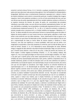 somente à primeira dessas formas. A A. é inerente a qualquer procedimento cognoscitivo e
pode servir para descrever todo processo desse gênero. Com tal finalidade foi utilizada desde a
Antiguidade. SãoTomás reduz o conhecimento intelectual à operação de A.: abstrair a forma
da matéria individual e assim extrair o universal do particular, a espécie inteligível das imagens
singulares. Assim como podemos considerar a cor de um fruto prescindindo do fruto, sem por
isso afirmar que ela existe separadamente do fruto, também podemos conhecer as formas ou
as espécies universais do homem, do cavalo, da pedra, etc. prescindindo dos princípios
individuais a que estão unidas, mas sem afirmar que existem separadamente destes. A A., por
isso, não falsifica a realidade, mas só possibilita a consideração separada da forma e, com isso,
o conhecimento intelectual humano (S. Th., I, q. 85, a. 1). Locke foi o primeiro a evidenciar a
estreita conexão entre o processo de A. e a função simbólica da linguagem. "Mediante a A.",
diz ele, "as ideias extraídas de seres particulares tornam-se representantes gerais de todos os
objetos da mesma espécie e os seus nomes tornam-se nomes gerais, aplicáveis a tudo o que
existe e está conforme com tais ideias abstratas... Assim, observando-se hoje no gesso ou na
neve a mesma cor que ontem foi observada no leite, considera-se só esse aspecto e faz-se com
ele a representação de todas as outras ideias da mesma espécie; e dando-se o nome
'brancura', com este som significa-se a mesma qualidade, onde quer que ela venha a ser
imaginada ou encontrada; e assim são compostos os universais, quer se trate de ideias, quer se
trate de termos" (Ensaio, II, 11, § 9). Baseando-se nessas observações de Locke, Berkeley
chegou à negação da ideia abstrata e da própria função da abstração. Nega, em outros termos,
que o homem possa abstrair a ideia da cor das cores, a ideia do homem dos homens, etc.
Hume repetiu a análise negativa de Berkeley (Treatise, I, 1, 7). Tais análises, todavia, não
negam a A., mas a sua noção psicológica em favor do seu conceito lógico-simbólico. A A. não é
o ato pelo qual o espírito pensa certas ideias separadamente de outras; é, antes, a função
simbólica de certas representações particulares. Kant, porém, sublinha a importância da A. no
sentido tradicional, pondo-a ao lado da atenção como um dos atos ordinários do espírito e
sublinhando a sua função de separar uma representação, de que se está consciente, das outras
com que ela está ligada na consciência. Com Hegel, assiste-se ao estranho fenômeno da
supervalorização da A. e da desvalorização do abstrato. Hegel opõe-se à opinião de que
abstrair significa somente extrair do concreto, para proveito subjetivo, esta ou aquela nota
que constitua o conceito, entre outras que, todavia, permaneceriam reais e válidas fora do
conceito, na própria realidade."O pensamento abstrato", diz ele, "não pode ser considerado
como pôr à parte a matéria sensível que não seria prejudicada por isso em sua realidade; é,
antes, superar e reduzir essa matéria, que é simples fenômeno, ao essencial, que só se
manifesta no conceito" (Wissenscb. derLogik, III, Do conceito em geral, trad. it., pp. 24-25). O
conceito a que se chega com a A. é, por isso, segundo Hegel, a própria realidade, aliás, a
substância da realidade. Por outro lado, todavia, o abstrato é considerado por Hegel como o
que é finito, imediato, não posto em relação com o todo, não resolvido no devir da Ideia, e por
isso produto de uma perspectiva provisória e falaz. "O abstrato é o finito, o concreto é a
verdade, o objeto infinito" (Phil. derReligion, II, em Werke, ed. Glockner, XVI, p. 226).
"Somente o concreto é o verdadeiro, o abstrato não é o verdadeiro" (Geschichte der Phil,III,
em Werke, ed. Glockner, XK, p. 99). Está claro, todavia, que Hegel entende por abstrato aquilo
que comumente se chama concreto— as coisas, os objetos particulares, as realidades
singulares oferecidas ou testemunhadas pela experiência— enquanto chama de concreto o
que o uso comum e filosófico sempre chamou de abstrato, isto é, o conceito; chama-o de
 