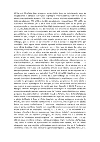 (B) livro da Metafísica. Esses problemas versam todos, direta ou indiretamente, sobre as
relações entre as ciências e seus objetos ou princípios relativos: sobre a possibilidade de uma
ciência que estude todas as causas (996 a 18) ou todos os princípios primeiros (996 a 26) ou
todas as substâncias (997 a 15) ou também as substâncias e seus atributos (997 a 25) e as
substâncias não sensíveis (997 a 34) e sobre outros problemas (como os das partes que
constituem todas as coisas, da possível diversidade de natureza entre os princípios, da unidade
do ser, etc), todos situados na zona de intersecção e de encontro das disciplinas científicas
particulares e de interesse comum para elas. Portanto, a M., como foi entendida e projetada
por Aristóteles, é a ciência primeira no sentido de fornecer a todas as outras o fundamento
comum, ou seja, o objeto a que todas elas se referem e os princípios dos quais todas
dependem. Na obra de Aristóteles esse conceito mescla-se com o outro, de M. como
ontologia, que é a ciência do ser enquanto ser. Isso é expresso da seguinte forma por
Aristóteles: "Se há algo de eterno, imóvel e separado, o conhecimento disso deve pertencer a
uma ciência teorética. Porém certamente não à física (que se ocupa das coisas em
movimento), nem à matemática, mas sim a uma ciência que está antes de ambas. (...) Somente
a ciência primeira tem por objeto as coisas separadas e imóveis. Embora todas as causas
primeiras sejam eternas, essas coisas são eternas de modo especial porque são as causas
daquilo a que, do divino, temos acesso. Consequentemente, há três ciências teoréticas:
matemática, física e teologia; já que o divino está em todos os lugares, está especialmente na
natureza mais elevada, e a ciência mais elevada deve ter por objeto o ser mais elevado. (...) Se
não existissem outras substâncias além das físicas, a física seria a ciência primeira; mas se há
uma substância imóvel, esta será a substância primeira e sua filosofia, a ciência primeira e,
enquanto primeira, também a mais universal porque será a teoria do ser enquanto ser e
daquilo que o ser enquanto ser é ou implica" (Met, VI, 1, 1026 a 10). Esta última frase permite
ver como Aristóteles entrelaça o conceito de M. como ontologia ao conceito de M. como
teologia. Essa bipartição da realidade em um domínio superior e privilegiado e outro inferior e
derivado é o pressuposto característico da M. teológica, que pretende ter como objeto a
realidade primária e privilegiada. É M. teológica, portanto, a doutrina de Spinoza, porquanto
seu objeto é a ordem necessária do mundo, vale dizer, Deus (Et, II, 46-47). É também M.
teológica a filosofia de Hegel, que afirma ter Deus como objeto: "A filosofia tem objetos em
comum com a religião porque o objeto de ambas é a Verdade, no sentido altíssimo da palavra,
porquanto Deus e somente Deus é a Verdade" (Ene, § 1). Portanto, diante da filosofia todas as
outras ciências ficam em condição de inferioridade: seu objeto é o finito, o irreal, ao passo que
o objeto da filosofia é Deus, o infinito. Hegel diz: "As ciências particulares, a exemplo da
filosofia, têm como elementos conhecimento e pensamento, mas ocupam-se dos objetos
finitos e do mundo dos fenômenos. O conjunto de conhecimentos relativos a essa matéria
está, de per si, excluído da filosofia, com a qual não condizem nem esse conteúdo nem sua
forma" (Geschichte der Philosophie, Einleitung, B, 2, a; trad. it., I, p. 69). Finalmente, é M.
teológica a filosofia de Bergson, que pretende "prescindir dos símbolos" e entrar diretamente
em contato com uma realidade privilegiada, de natureza divina, que é a corrente da
consciência ("Introduction à Ia métaphysique", em La penséeetle mouvant, 3a ed., 1934, pp.
206 ss.), e que como tal se contrapõe à ciência, chamada de simples "auxiliar da ação" (Lbid., p.
158). Todas as formas de espiritualismo ou consciencialismo tendem, mais ou menos
claramente, para uma metafísica teológica dessa espécie. A reforma feita por S. Tomás na M.
aristotélica, no séc. XIII, visa a restringir a superioridade lógica da M. Segundo S. Tomás, a M.
 