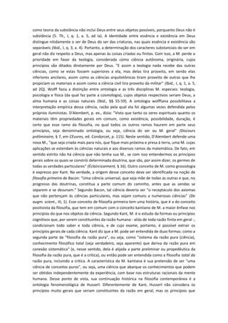 como teoria da substância não inclui Deus entre seus objetos possíveis, porquanto Deus não é
substância (5. Th., I, q. 1, a. 5, ad Ia). A identidade entre essência e existência em Deus
distingue nitidamente o ser de Deus do ser das criaturas, nas quais essência e existência são
separáveis (Ibid., I, q. 3, a. 4). Portanto, a determinação dos caracteres substanciais do ser em
geral não diz respeito a Deus, mas apenas às coisas criadas ou finitas. Com isso, a M. perde a
prioridade em favor da teologia, considerada como ciência autônoma, originária, cujos
princípios são ditados diretamente por Deus. "E assim a teologia nada recebe das outras
ciências, como se estas fossem superiores a ela, mas delas tira proveito, em sendo elas
inferiores ancilares, assim como as ciências arquitetônicas tiram proveito de outras que lhe
propiciam os materiais e assim como a ciência civil tira proveito da militar" (Ibid., I, q. 1, a. 5,
ad 2Q). Wolff fazia a distinção entre ontologia e as três disciplinas M. especiais: teologia,
psicologia e física (da qual faz parte a cosmologia), cujos objetos respectivos seriam Deus, a
alma humana e as coisas naturais (Ibid., §§ 55-59). A ontologia wolffiana possibilitava a
interpretação empírica dessa ciência, razão pela qual ela foi algumas vezes defendida pelos
próprios iluministas. D'Alembert, p. ex., dizia: "Visto que tanto os seres espirituais quanto os
materiais têm propriedades gerais em comum, como existência, possibilidade, duração, é
certo que esse ramo da filosofia, no qual todos os outros ramos haurem em parte seus
princípios, seja denominado ontologia, ou seja, ciência do ser ou M. geral" (Discours
préliminaire, § 7, em CEuvres, ed. Condorcet, p. 115). Neste sentido, D'Alembert defende uma
nova M., "que seja criada mais para nós, que fique mais próxima e presa à terra, uma M. cujas
aplicações se estendam às ciências naturais e aos diversos ramos da matemática. De fato, em
sentido estrito não há ciência que não tenha sua M., se com isso entendermos os princípios
gerais sobre os quais se constrói determinada doutrina, que são, por assim dizer, os germes de
todas as verdades particulares" (Éclaircissement, § 16). Outro conceito de M. como gnosiologia
é expresso por Kant. Na verdade, a origem desse conceito deve ser identificada na noção de
filosofia primeira de Bacon: "Uma ciência universal, que seja mãe de todas as outras e que, no
progresso das doutrinas, constitua a parte comum do caminho, antes que as sendas se
separem e se desunam." Segundo Bacon, tal ciência deveria ser "o receptáculo dos axiomas
que não pertençam às ciências particulares, mas sejam comuns a numerosas ciências" (De
augm. scient., III, 1). Esse conceito de filosofia primeira tem uma história, que é a do conceito
positivista da filosofia, que tem em comum com o conceito kantiano de M. a maior ênfase nos
princípios do que nos objetos da ciência. Segundo Kant, M. é o estudo da formas ou princípios
cognitivos que, por serem constituintes da razão humana - aliás de toda razão finita em geral -,
condicionam todo saber e toda ciência, e de cujo exame, portanto, é possível extrair os
princípios gerais de cada ciência. Kant diz que a M. pode ser entendida de duas formas: como a
segunda parte da "filosofia da razão pura", ou seja, como "sistema da razão pura (ciência),
conhecimento filosófico total (seja verdadeiro, seja aparente) que deriva da razão pura em
conexão sistemática" (e, nesse sentido, dela é alijada a parte preliminar ou propedêutica da
filosofia da razão pura, que é a crítica), ou então pode ser entendida como a filosofia total da
razão pura, incluindo a crítica. A característica da M. kantiana é sua pretensão de ser "uma
ciência de conceitos puros", ou seja, uma ciência que abarque os conhecimentos que podem
ser obtidos independentemente da experiência, com base nas estruturas racionais da mente
humana. Desse ponto de vista, sua continuação histórica na filosofia contemporânea é a
ontologia fenomenológica de Husserl. Diferentemente de Kant, Husserl não considera os
princípios muito gerais que seriam constituintes da razão em geral, mas os princípios que
 