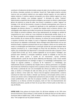 constituem o fundamento de determinados campos do saber, de uma ciência ou de um grupo
de ciências, chamados, portanto, de materiais. Husserl diz.-"Cada objeto empírico concreto
insere-se com sua essência material em uma espécie material superior, em uma região de
objetos empíricos. À essência regional corresponde uma ciência eidética regional ou, como
podemos dizer também, uma ontologia regional." A afirmação do caráter "material"
(determinado ou específico) dos princípios ontológicos, que sempre se referem a determinado
gênero de essências ou campo do saber, leva Husserl a estabelecer o caráter "regional" da
ontologia. A M. está de fato presente e atuante na filosofia contemporânea sob a forma de
dois problemas conexos: 1- a questão do significado ou dos significados de existência na
linguagem das diversas ciências; 2- a questão das relações entre as diversas ciências e das
investigações sobre objetos que incidem nos pontos de intersecção ou de encontro entre elas.
Com relação ao primeiro problema, fala-se hoje explicitamente de ontologia no sentido de
compromisso em usar o verbo ser e seus sinônimos em determinado sentido. Quine, p. ex.,
diz: "Nossa aceitação de uma ontologia é semelhante, em princípio, à nossa aceitação de uma
teoria científica, de um sistema de física: adotamos, no mínimo por sermos dotados de razão,
o esquema conceitual mais simples no qual os fragmentos desorganizados da experiência
bruta possam ser adaptados e distribuídos. Nossa ontologia estará determinada uma vez que
tenhamos fixado o esquema conceitual total em que se adapte a ciência em seu sentido mais
amplo; as considerações que determinam a construção racional de uma parte qualquer desse
esquema conceitual (p. ex., a parte biológica ou física) não são diferentes, em termos de
espécie, das considerações que determinam a construção racional de todo o esquema" (From
a Logical Point of View, pp. 16-17). Embora objetando ao uso da palavra "ontologia", que
pareceria fazer referência a convicções metafísicas, quando na realidade se trata de uma
decisão tão prática quanto "a escolha de um instrumento", Carnap confirmou
substancialmente o ponto de vista de Quine {Meaning and Necessity, § 10); é nesse sentido
que se fala frequentemente em ontologia na lógica e na metodologia contemporânea. Com
relação ao segundo problema, a sucessora da M. tradicional é a metodologia, que
habitualmente discute os problemas das relações entre as ciências particulares e as questões
decorrentes das interferências marginais entre as próprias ciências. Certamente a metodologia
não herdou a pretensão de criar uma enciclopédia das ciências que defina, de uma vez por
todas, as tarefas e as limitações de cada uma delas; por isso, não reivindica a dignidade de
julgar as ciências e reinar sobre elas. Trata-se mais de organizar continuamente o universo
conceitual do modo mais simples e cômodo: que favoreça a comunicação contínua entre as
ciências sem atentar contra a indispensável autonomia de cada uma delas. Com este objetivo,
cumpre problematizar, em cada fase da pesquisa científica, as relações entre as diversas
disciplinas ou as diversas correntes de pesquisa, tanto em favor do desenvolvimento das
disciplinas particulares, quando em favor do uso que delas o homem pode ou deve fazer, ou
seja, da filosofia.
SAPERE AUDE. Estas palavras de Horácio (Epist. XII, 40) foram adotadas no séc. XVIII como
lema do Iluminismo ("Ousa conhecer"); neste sentido, foi citado por Kant em sua obra sobre o
Iluminismo (Was ist Aufklü-rung?, 1784, em Werke, ed. Cassirer, IV, p. 169), que, ao traduzi-lo,
dizia: "Tem coragem de usar teu próprio intelecto".
 