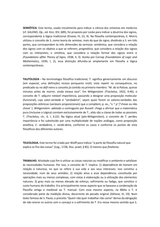 SEMIÓTICA. Este termo, usado inicialmente para indicar a ciência dos sintomas em medicina
(cf. GALENO, Op., ed. Kün, XIV, 689), foi proposto por Locke para indicar a doutrina dos signos,
correspondente à lógica tradicional (Ensaio, IV, 21, 4). Na filosofia contemporânea, E. Morris
utilizou o conceito de S. como teoria da semiose, mais do que do signo, dividindo a S. em três
partes, que correspondem às três dimensões da semiose: semântica, que considera a relação
dos signos com os objetos a que se referem; pragmática, que considera a relação dos signos
com os intérpretes; e sintática, que considera a relação formal dos signos entre si
(Foundations ofthe Theory of Signs, 1938, II, 3). Aceita por Carnap (Foundations of Logic and
Mathematics, 1939, I, 2), essa distinção difundiu-se amplamente em filosofia e lógica
contemporâneas.
TAUTOLOGIA - Na terminologia filosófica tradicional, T. significa genericamente um discurso
(em especial, uma definição) vicioso porquanto inútil, visto repetir na consequência, no
predicado ou no defi-niens o conceito já contido no primeiro membro: "M. de Ia Palisse, quinze
minutos antes de morrer, ainda estava vivo". Em Wittgenstein (Tractatus, 1922, 4.46), o
conceito de T. adquire notável importância, passando a designar uma proposição molecular
(funcional), cujo valor-verdade é "verdadeiro", sejam quais forem os valores-verdades das
proposições atômicas (variáveis proposicionais) que a compõem; p. ex., "v ~ p' ["chove ou não
chove' ]. Wittgenstein- adotado a contragosto por Russell- chega a afirmar que a matemática
pura (inclusive a Lógica) constam exclusivamente de T., aliás são a classe de todas as possíveis
T. (Tractatus, cit., 6. I, 6.22). Na lógica atual (pós-Wittgenstein), o conceito de T. perdeu
importância e foi substituído por uma multiplicidade de noções análogas, como proposição
analítica, C- verdadeira, L- verda-deira, conforme os casos e conforme os pontos de vista
filosóficos dos diferentes autores.
TELEOLOGIA. Este termo foi criado por Wolff para indicar "a parte da filosofia natural que
explica os fins das coisas" (Log., 1728, Disc. prael, § 85). O mesmo que finalismo.
TRABALHO. Atividade cujo fim é utilizar as coisas naturais ou modificar o ambiente e satisfazer
às necessidades humanas. Por isso, o conceito de T. implica: 1) dependência do homem em
relação à natureza, no que se refere à sua vida e aos seus interesses: isso constitui a
necessidade, num de seus sentidos; 2) reação ativa a essa dependência, constituída por
operações mais ou menos complexas, com vistas à elaboração ou à utilização dos elementos
naturais; 3) grau mais ou menos elevado de esforço, sofrimento ou fadiga, que constitui o
custo humano do trabalho. Era principalmente nesse aspecto que se baseava a condenação da
filosofia antiga e medieval ao T. manual. Com esse mesmo aspecto, na Bíblia o T. é
considerado parte da maldição divina, decorrente do pecado original (Gênese, III, 19). Num
texto famoso de S. Paulo, o preceito "Quem não quer trabalhar não coma" deriva da obrigação
de não onerar os outros com o cansaço e o sofrimento do T. Era nesse mesmo sentido que S.
 