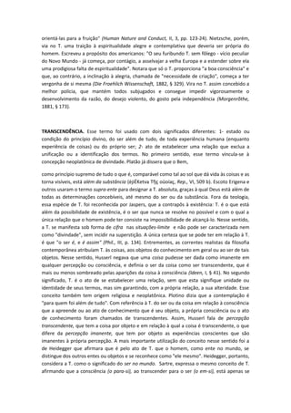 orientá-las para a fruição" (Human Nature and Conduct, II, 3, pp. 123-24). Nietzsche, porém,
via no T. uma traição à espiritualidade alegre e contemplativa que deveria ser própria do
homem. Escreveu a propósito dos americanos: "O seu furibundo T. sem fôlego - vício peculiar
do Novo Mundo - já começa, por contágio, a asselvajar a velha Europa e a estender sobre ela
uma prodigiosa falta de espiritualidade". Notara que só o T. proporciona "a boa consciência" e
que, ao contrário, a inclinação à alegria, chamada de "necessidade de criação", começa a ter
vergonha de si mesma (Die Froehlich Wissenschaft, 1882, § 329). Vira no T. assim concebido a
melhor polícia, que mantém todos subjugados e consegue impedir vigorosamente o
desenvolvimento da razão, do desejo violento, do gosto pela independência (Morgenrõthe,
1881, § 173).
TRANSCENDÊNCIA. Esse termo foi usado com dois significados diferentes: 1- estado ou
condição do princípio divino, do ser além de tudo, de toda experiência humana (enquanto
experiência de coisas) ou do próprio ser; 2- ato de estabelecer uma relação que exclua a
unificação ou a identificação dos termos. No primeiro sentido, esse termo vincula-se à
concepção neoplatônica de divindade. Platão já dissera que o Bem,
como princípio supremo de tudo o que é, comparável como tal ao sol que dá vida às coisas e as
torna visíveis, está além da substância (èjiÉKetva Tfjç oüoíaç, Rep., VI, 509 b). Escoto Erigena e
outros usaram o termo supra-ente para designar a T. absoluta, graças à qual Deus está além de
todas as determinações concebíveis, até mesmo do ser ou da substância. Fora da teologia,
essa espécie de T. foi reconhecida por Jaspers, que a contrapôs à existência: T. é o que está
além da possibilidade de existência, é o ser que nunca se resolve no possível e com o qual a
única relação que o homem pode ter consiste na impossibilidade de alcançá-lo. Nesse sentido,
a T. se manifesta sob forma de cifra nas situações-limite e não pode ser caracterizada nem
como "divindade", sem incidir na superstição. A única certeza que se pode ter em relação à T.
é que "o ser é, e é assim" (Phil., III, p. 134). Entrementes, as correntes realistas da filosofia
contemporânea atribuíam T. às coisas, aos objetos do conhecimento em geral ou ao ser de tais
objetos. Nesse sentido, Husserl negava que uma coisa pudesse ser dada como imanente em
qualquer percepção ou consciência, e definia o ser da coisa como ser transcendente, que é
mais ou menos sombreado pelas aparições da coisa à consciência (ldeen, I, § 41). No segundo
significado, T. é o ato de se estabelecer uma relação, sem que esta signifique unidade ou
identidade de seus termos, mas sim garantindo, com a própria relação, a sua alteridade. Esse
conceito também tem origem religiosa e neoplatônica. Plotino dizia que a contemplação é
"para quem foi além de tudo". Com referência à T. do ser ou da coisa em relação à consciência
que a apreende ou ao ato de conhecimento que é seu objeto, a própria consciência ou o ato
de conhecimento foram chamados de transcendentes. Assim, Husserl fala de percepção
transcendente, que tem a coisa por objeto e em relação à qual a coisa é transcendente, o que
difere da percepção imanente, que tem por objeto as experiências conscientes que são
imanentes à própria percepção. A mais importante utilização do conceito nesse sentido foi a
de Heidegger que afirmara que é pelo ato de T. que o homem, como ente no mundo, se
distingue dos outros entes ou objetos e se reconhece como "ele mesmo". Heidegger, portanto,
considera a T. como o significado do ser no mundo. Sartre, expressa o mesmo conceito de T.
afirmando que a consciência (o para-si), ao transcender para o ser (o em-si), está apenas se
 