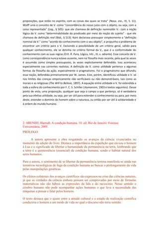 proposições, que estão no espírito, com as coisas das quais se trata" (Nouv. ess., IV, 5. 11).
Wolff unia o conceito de V. como "concordância do nosso juízo com o objeto, ou seja, com a
coisa representada" (Log., § 505)- que ele chamava de definição nominalàn V.- com a noção
lógica da V. como "determinabilidade do predicado por meio da noção do sujeito" - que ele
chamava de definição real (Ibid., § 513). Kant declarava pressupor simplesmente a "definição
nominal da V." como "acordo do conhecimento com o seu objeto", e propunha o problema de
encontrar um critério para a V. Excluindo a possibilidade de um critério geral, válido para
qualquer conhecimento, ele se detinha no critério formal da V., que é a conformidade do
conhecimento com as suas regras (Crít. R. Pura, Lógica, Intr., III; v. adiante). Esse conceito de V.
como correspondência nunca esteve ausente, nem na filosofia mais recente, pela qual às vezes
é assumido como simples pressuposto, às vezes explicitamente defendido. Isso aconteceu
especialmente nas correntes realistas. A definição da V. como utilidade pertence a algumas
formas da filosofia da ação, especialmente o pragmatismo. Foi o pragmatismo que difundiu
essa noção, defendida primeiramente por W. James. Este, porém, identificou utilidade e V. só
nos limites das crenças empiricamente não verificáveis ou não demonstráveis, tais como as
morais e as religiosas (The Will to Believe, 1897). A equação entre utilidade e V. foi estendida a
toda a esfera do conhecimento por F. C. S. Schiller (Humanism, 1903 e textos seguintes). Desse
ponto de vista, uma proposição, qualquer que seja o campo a que pertença, só é verdadeira
pela sua efetiva utilidade, ou seja, por ser útil para estender o conhecimento ou para, por meio
deste, estender o domínio do homem sobre a natureza, ou então por ser útil à solidariedade e
à ordem do mundo humano.
2. ARENDT, Hannah. A condição humana. 10. ed. Rio de Janeiro: Forense
Universitária, 2005.
PRÓLOGO
A autora apresente a obra resgatando os avanços da ciência vivenciados no
momento da edição do livro. Destaca a importância da expedição que enviou o homem
à Lua e o significado de libertar a humanidade da permanência na terra, lembrando que
a terra é a quintessência (essencial) da condição humana, sendo o habitat natural dos
seres humanos.
Para a autora, o sentimento de se libertar da permanência terrena manifesta-se ainda nas
tentativas tecnológicas de fuga da condição humana ao buscar o prolongamento da vida
pelas manipulações genéticas.
Os efeitos colaterais dos avanços científicos são expressos na crise das ciências naturais,
já que as verdades da ciência embora possam ser comprovadas por meio de fórmulas
matemáticas não são hábeis as expressões da fala e do raciocínio. Nesse sentido o
cérebro humano não pode acompanhar ações humanas o que leva a necessidade das
máquinas a pensar e falar pelos homens.
O texto destaca que o ajuste entre a atitude cultural e o estado de realização científica
conduziria o homem a um modo de vida no qual o discurso não teria sentido.
 