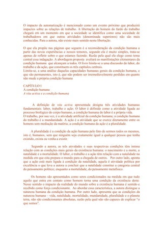 O impacto da automatização é mencionado como um evento próximo que produzirá
impactos sobre as relações de trabalho. A libertação do homem do fardo do trabalho
chegará em um momento em que a sociedade se identifica como uma sociedade de
trabalhadores em que outras atividades (denominada superiores) não são mais
conhecidas. Para a autora, não existe mais sentido nesta libertação.
O que ela propõe nas páginas que seguem é a reconsideração da condição humana a
partir das novas experiências e nossos temores, segundo ela é muito simples, trata-se
apenas de refletir sobre o que estamos fazendo. Razão pela qual ela elege como tema
central essa indagação. A abordagem proposta avaliará as manifestações elementares da
condição humana que alcançam a todos. O livro limita-se a uma discussão do labor, do
trabalho e da ação, que constituem os três capítulos centrais.
Limita-se, a uma análise daquelas capacidades humanas gerais da condição humana, e
que são permanentes, isto é, que não podem ser irremediavelmente perdidas em quanto
não mude a própria condição humana
CAPÍTULO I
A condição humana
A vita activa e a condição humana
A definição de vita activa apresentada designa três atividades humanas
fundamentais: labor, trabalho e ação. O labor é definido como a atividade ligada ao
processo biológico do corpo humano, a condição humana do labor é a própria vida.
O trabalho, por sua vez, é a atividade artificial da condição humana; a condição humana
do trabalho é a mundanidade. A ação é a atividade que se exerce diretamente entre os
homens sem mediação da matéria; a condição humana da ação é a pluralidade.
A pluralidade é a condição da ação humana pelo fato de sermos todos os mesmos,
isto é, humanos, sem que ninguém seja exatamente igual a qualquer pessoa que tenha
existido, exista ou venha a existir.
Segundo a autora, as três atividades e suas respectivas condições têm íntima
relação com as condições mais gerais da existência humana: o nascimento e a morte, a
natalidade e a mortalidade. O labor, o trabalho e a ação têm relação com a natalidade na
medida em que esta prepara o mundo para a chegada de outros. Por outro lado, aponta
que a ação está mais ligada à condição da natalidade, aquela é atividade política por
excelência o que leva a autora a concluir que a natalidade constitui a categoria central
do pensamento político; enquanto a mortalidade, do pensamento metafísico.
Os homens são apresentados como seres condicionados na medida em que tudo
aquilo que entra em contato como homem torna uma condição da existência deste.
Nesse sentido o impacto da realidade do mundo sobre a existência humana é sentido e
recebido como força condicionante. Ao abordar essa característica, a autora distingue a
natureza humana da condição humana. Por outro lado, apresenta que as condições da
natureza humana – vida, natalidade, mortalidade, mundanidade, pluralidade e o planeta
terra, não são condicionantes absolutas, razão pela qual não são capazes de explicar “o
que somos”.
 