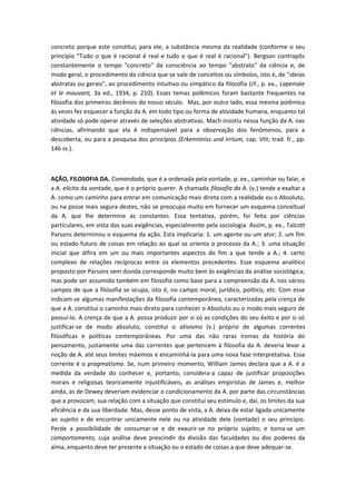 concreto porque este constitui, para ele, a substância mesma da realidade (conforme o seu
princípio "Tudo o que é racional é real e tudo o que é real é racional"). Bergson contrapôs
constantemente o tempo "concreto" da consciência ao tempo "abstrato" da ciência e, de
modo geral, o procedimento da ciência que se vale de conceitos ou símbolos, isto é, de "ideias
abstratas ou gerais", ao procedimento intuitivo ou simpático da filosofia (cf., p. ex., Lapensée
et le mouvant, 3a ed., 1934, p. 210). Esses temas polêmicos foram bastante frequentes na
filosofia dos primeiros decênios do nosso século. Mas, por outro lado, essa mesma polêmica
às vezes fez esquecer a função da A. em todo tipo ou forma de atividade humana, enquanto tal
atividade só pode operar através de seleções abstrativas. Mach insistiu nessa função da A. nas
ciências, afirmando que ela é indispensável para a observação dos fenômenos, para a
descoberta, ou para a pesquisa dos princípios (Erkenntniss und Irrtum, cap. VIII; trad. fr., pp.
146 ss.).
AÇÃO, FILOSOFIA DA. Comandada, que é a ordenada pela vontade, p. ex., caminhar ou falar, e
a A. elícita da vontade, que é o próprio querer. A chamada filosofia da A. (v.) tende a exaltar a
A. como um caminho para entrar em comunicação mais direta com a realidade ou o Absoluto,
ou na posse mais segura destes, não se preocupa muito em fornecer um esquema conceitual
da A. que lhe determine as constantes. Essa tentativa, porém, foi feita por ciências
particulares, em vista das suas exigências, especialmente pela sociologia. Assim, p. ex., Talcott
Parsons determinou o esquema da ação. Esta implicaria: 1. um agente ou um ator; 2. um fim
ou estado futuro de coisas em relação ao qual se orienta o processo da A.; 3. uma situação
inicial que difira em um ou mais importantes aspectos do fim a que tende a A.; 4. certo
complexo de relações recíprocas entre os elementos precedentes. Esse esquema analítico
proposto por Parsons sem dúvida corresponde muito bem às exigências da análise sociológica;
mas pode ser assumido também em filosofia como base para a compreensão da A. nos vários
campos de que a filosofia se ocupa, isto é, no campo moral, jurídico, político, etc. Com esse
indicam-se algumas manifestações da filosofia contemporânea, caracterizadas pela crença de
que a A. constitui o caminho mais direto para conhecer o Absoluto ou o modo mais seguro de
possuí-lo. A crença de que a A. possa produzir por si só as condições do seu êxito e por si só
justificar-se de modo absoluto, constitui o ativismo (v.) próprio de algumas correntes
filosóficas e políticas contemporâneas. Por uma das não raras ironias da história do
pensamento, justamente uma das correntes que pertencem à filosofia da A. deveria levar a
noção de A. até seus limites máximos e encaminhá-la para uma nova fase interpretativa. Essa
corrente é o pragmatismo. Se, num primeiro momento, William James declara que a A. é a
medida da verdade do conhecer e, portanto, considera-a capaz de justificar proposições
morais e religiosas teoricamente injustificáveis, as análises empiristas de James e, melhor
ainda, as de Dewey deveriam evidenciar o condicionamento da A. por parte das circunstâncias
que a provocam, sua relação com a situação que constitui seu estímulo e, daí, os limites da sua
eficiência e da sua liberdade. Mas, desse ponto de vista, a A. deixa de estar ligada unicamente
ao sujeito e de encontrar unicamente nele ou na atividade dele (vontade) o seu princípio.
Perde a possibilidade de consumar-se e de exaurir-se no próprio sujeito; e torna-se um
comportamento, cuja análise deve prescindir da divisão das faculdades ou dos poderes da
alma, enquanto deve ter presente a situação ou o estado de coisas a que deve adequar-se.
 