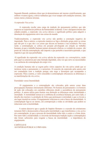 Segundo Hannah, podemos dizer que já demonstramos até mesmo cientificamente, que
embora vivamos agora, e talvez tenhamos que viver sempre sob condições terrenas, não
somos meras criaturas terrenas.
A expressão Vita activa
A expressão recebe uma carga da tradição do pensamento político que não
expressa as experiências políticas da humanidade ocidental. Com o desaparecimento das
cidades-estados, a expressão vita activa deixou o significado político para adquirir a
denotação de engajamento ativo nas coisas do mundo.
Tradicionalmente, a expressão vita activa não perdeu a conotação negativa de
inquietude. Para a autora, a expressão manteve-se liga a distinção grega entre as coisas
que são por si o que são e as coisas que devem ao homem a sua existência. Por essa
razão a contemplação se coloca em posição privilegiada em relação ao trabalho
humano, já que o trabalho humano jamais alcançará a beleza e a verdade do cosmos (do
ponto de vista da contemplação, não importa o que perturba a necessária quietude; o que
importa é que ela seja perturbada).
O significado da expressão vita activa advém da expressão via contemplativa, razão
pela qual se caracteriza por uma limitada dignidade, uma vez que serve as necessidades
e as carências de contemplação do corpo vivo.
A condição humana não se esgota pelos vários aspectos da vita activa ainda que se
incluísse nesta o pensamento e o raciocínio. O conceito da expressão pela autora está
em contradição com a tradição porque esta nega a hierarquia que acompanha a
expressão. Para a autora, o valor concedido à contemplação obscureceu as diferenças e
as manifestações da vita activa.
Eternidade versus Imortalidade
O engajamento e a contemplação são colocados pela autora como duas
preocupações humanas inteiramente diferentes. Os homens de pensamento e os homens
de ação são colocados em caminhos diferentes desde a ascendência do pensamento
político. A autora utiliza para ilustrar essa distinção as diferenças entre imortalidade e
eternidade. A mortalidade tornou-se o emblema da existência humana, por outro lado, o
desafio dos mortais é a produção de feitos que pertençam à eternidade e que os levem a
um lugar imortal no cosmo. O engajamento relaciona-se com a busca da imortalidade. A
contemplação liga-se ao eterno, em contraposição a todas as atividades que podem se
relacionar com a imortalidade.
A autora descreve que a queda do Império Romano e a acessão do cristianismo
tornaram fútil e desnecessária a busca pela imortalidade o que transformou a vita activa
em contemplação, já que a procura da imortalidade tinha sido o centro e a fonte desta.
Por outro lado a modernidade e a inversão da hierarquia tradição (ação e contemplação)
não foram suficientes para resgatar a busca da imortalidade – a importância do
engajamento.
CAPÍTULO II
AS ESFERAS PÚBLICA E PRIVADA
 