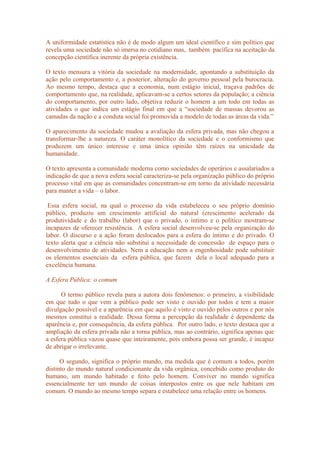 A uniformidade estatística não é de modo algum um ideal científico e sim político que
revela uma sociedade não só imersa no cotidiano mas, também pacífica na aceitação da
concepção científica inerente da própria existência.
O texto mensura a vitória da sociedade na modernidade, apontando a substituição da
ação pelo comportamento e, a posterior, alteração do governo pessoal pela burocracia.
Ao mesmo tempo, destaca que a economia, num estágio inicial, traçava padrões de
comportamento que, na realidade, aplicavam-se a certos setores da população; a ciência
do comportamento, por outro lado, objetiva reduzir o homem a um todo em todas as
atividades o que indica um estágio final em que a “sociedade de massas devorou as
camadas da nação e a conduta social foi promovida a modelo de todas as áreas da vida.”
O aparecimento da sociedade mudou a avaliação da esfera privada, mas não chegou a
transformar-lhe a natureza. O caráter monolítico da sociedade e o conformismo que
produzem um único interesse e uma única opinião têm raízes na unicidade da
humanidade.
O texto apresenta a comunidade moderna como sociedades de operários e assalariados a
indicação de que a nova esfera social caracteriza-se pela organização público do próprio
processo vital em que as comunidades concentram-se em torno da atividade necessária
para manter a vida – o labor.
Essa esfera social, na qual o processo da vida estabeleceu o seu próprio domínio
público, produziu um crescimento artificial do natural (crescimento acelerado da
produtividade e do trabalho (labor) que o privado, o intimo e o político mostram-se
incapazes de oferecer resistência. A esfera social desenvolveu-se pela organização do
labor. O discurso e a ação foram deslocados para a esfera do íntimo e do privado. O
texto alerta que a ciência não substitui a necessidade de concessão de espaço para o
desenvolvimento de atividades. Nem a educação nem a engenhosidade pode substituir
os elementos essenciais da esfera pública, que fazem dela o local adequado para a
excelência humana.
A Esfera Pública: o comum
O termo público revela para a autora dois fenômenos: o primeiro, a visibilidade
em que tudo o que vem a público pode ser visto e ouvido por todos e tem a maior
divulgação possível e a aparência em que aquilo é visto e ouvido pelos outros e por nós
mesmos constitui a realidade. Dessa forma a percepção da realidade é dependente da
aparência e, por consequência, da esfera pública. Por outro lado, o texto destaca que a
ampliação da esfera privada não a torna pública, mas ao contrário, significa apenas que
a esfera pública vazou quase que inteiramente, pois embora possa ser grande, é incapaz
de abrigar o irrelevante.
O segundo, significa o próprio mundo, ma medida que é comum a todos, porém
distinto do mundo natural condicionante da vida orgânica, concebido como produto do
humano, um mundo habitado e feito pelo homem. Conviver no mundo significa
essencialmente ter um mundo de coisas interpostos entre os que nele habitam em
comum. O mundo ao mesmo tempo separa e estabelece uma relação entre os homens.
 